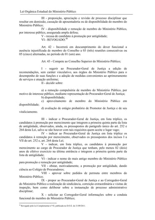 Lei Orgânica Estadual do Ministério Público
III - proposição, apreciação e revisão de processo disciplinar que
resultar em demissão, cassação de aposentadoria ou de disponibilidade do membro do
Ministério Público;
IV - disponibilidade e remoção de membro do Ministério Público,
por interesse público, assegurada ampla defesa;
V - recusa de candidato à promoção por antigüidade;
VI - REVOGADO.48
Art. 42 - Incorrerá em descumprimento do dever funcional a
ausência injustificada de membro do Conselho a 03 (três) reuniões consecutivas ou
05 (cinco) alternadas, no período de 01 (um) ano.
Art. 43 - Compete ao Conselho Superior do Ministério Público;
I - sugerir ao Procurador-Geral de Justiça a edição de
recomendações, sem caráter vinculativo, aos órgãos do Ministério Público para o
desempenho de suas funções e a adoção de medidas convenientes ao aprimoramento
de serviços e atuação uniforme;
II - decidir sobre:
a) a remoção compulsória de membro do Ministério Público, por
motivo de interesse público, mediante representação do Procurador-Geral de Justiça;
b) disponibilidade;
c) aproveitamento de membro do Ministério Público em
disponibilidade;
d) avaliação de estágio probatório de Promotor de Justiça e de seu
vitaliciamento.
III - indicar o Procurador-Geral de Justiça, em lista tríplice, os
candidatos à promoção por merecimento que integrem a primeira quinta parte da lista
de antigüidade, observados, ainda, os pressupostos do parágrafo único do art. 252 e
264 desta Lei, salvo se não houver com tais requisitos quem aceite o lugar vago;
IV - indicar ao Procurador-Geral de Justiça em lista tríplice os
candidatos à remoção por merecimento, observados os pressupostos dos incisos I a
VII do art. 252 e, art. 264 desta Lei;
V - indicar, em lista tríplice, os candidatos à promoção por
merecimento ao cargo de Procurador de Justiça que tenham, pelo menos 02 (dois)
anos de efetivo exercício na última entrância e integrem a primeira quinta parte da
lista de antigüidade;
VI - indicar o nome do mais antigo membro do Ministério Público
para promoção e remoção por antigüidade;
VII - obstar, motivadamente, a promoção por antigüidade, dando
ciência ao Colégio de Procuradores;
VIII - aprovar sobre pedidos de permuta entre membros do
Ministério Público;
IX - propor ao Procurador-Geral de Justiça e ao Corregedor-Geral
do Ministério Público a realização de sindicância, correição extraordinária e visitas de
inspeção, bem como deliberar sobre a instauração de processo administrativo
disciplinar;
X - solicitar ao Corregedor-Geral informações sobre a conduta
funcional do membro do Ministério Público;
48

Revogado pela Lei Complementar nº 92, publicada no D.O.E. de 21/09/2011.

 