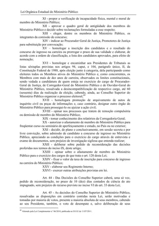 Lei Orgânica Estadual do Ministério Público
XI - propor a verificação de incapacidade física, mental e moral de
membro do Ministério Público;
XII - aprovar o quadro geral de antigüidade dos membros do
Ministério Público e decidir sobre reclamações formuladas a esse respeito;
XIII - eleger, dentre os membros do Ministério Público, os
integrantes da comissão de concurso;
XIV - indicar ao Procurador Geral de Justiça, Promotores de Justiça
para substituição por convocação;
XV – homologar a inscrição dos candidatos e o resultado do
concurso de ingresso na carreira ou prorrogar o prazo de sua validade e elaborar, de
acordo com a ordem de classificação, a lista dos candidatos aprovados, para efeito de
nomeação;
XVI - homologar e encaminhar aos Presidentes de Tribunais as
listas sêxtuplas previstas nos artigos 94, caput, e 104, parágrafo único, II, da
Constituição Federal de 1988, após eleição junto à categoria, dela participando como
eleitores todos os Membros ativos do Ministério Público e, como concorrentes, os
Membros com mais de dez anos de carreira, observados os limites constitucionais,
sendo vedada a candidatura de quem esteja no exercício do cargo de ProcuradorGeral de Justiça, de Corregedor-Geral do Ministério Público e de Ouvidor-Geral do
Ministério Público, ressalvada a desincompatibilização do respectivo cargo, até 60
(sessenta) dias da realização da eleição, cabendo, ainda, ao Conselho Superior do
Ministério Público organizar o processo eleitoral;49
XVII - homologara promoção de arquivamento de autos de
inquérito civil ou peças de informações e, caso contrário, designar outro órgão do
Ministério Público para prossegui-lo ou ajuizar a ação civil;
XVIII - opinar nos processos que tratem de remoção compulsória
ou demissão de membro do Ministério Público;
XIX - tomar conhecimento dos relatórios da Corregedoria Geral;
XX - autorizar o afastamento de membro do Ministério Público para
freqüentar curso ou seminário de aperfeiçoamento e estudo, no País ou no exterior;
XXI - decidir, de plano e conclusivamente, em sessão secreta e por
livre convicção, sobre admissão de candidato a concurso de ingresso no Ministério
Público, apreciando as condições para o exercício do cargo através de entrevista e
exame de documentos, sem prejuízo de investigação sigilosa que entenda realizar;
XXII - deliberar sobre pedido de reconsideração das decisões
proferidas nos termos do inciso IX, deste artigo;
XXIII - opinar sobre o afastamento de membro do Ministério
Público para o exercício dos cargos de que trata o art. 120 desta Lei;
XXIV - fixar o valor da taxa de inscrição para concurso de ingresso
na carreira do Ministério Público;
XXV - elaborar seu Regimento Interno;
XXVI - exercer outras atribuições previstas em lei.
Art. 44 - Das Decisões do Conselho Superior caberá, uma só vez,
pedido de reconsideração, no prazo de 10 (dez) dias contados da ciência do ato
impugnado, sem prejuízo do recurso previsto no inciso VI do art. 33 desta Lei;
Art. 45 - As decisões do Conselho Superior do Ministério Público,
ressalvadas as disposições em contrário contidas nesta Lei, serão motivadas e
tomadas por maioria de votos, presente a maioria absoluta de seus membros, cabendo
ao seu Presidente, também, o voto de desempate e, salvo deliberação de seus
49

Alterado pela Lei Complementar n.º 86/2010, publicada no D.O.E de 11/07/2011.

 