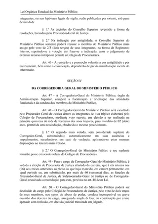 Lei Orgânica Estadual do Ministério Público
integrantes, ou nas hipóteses legais de sigilo, serão publicadas por extrato, sob pena
de nulidade.
§ 1.º As decisões do Conselho Superior revestirão a forma de
resoluções, baixadas pelo Procurador-Geral de Justiça.
§ 2.º Na indicação por antigüidade, o Conselho Superior do
Ministério Público somente poderá recusar o membro do Ministério Público mais
antigo pelo voto de 2/3 (dois terços) de seus integrantes, na forma de Regimento
Interno, repetindo-se a votação até fixar-se a indicação, após o julgamento de
eventual recurso interposto perante o Colégio de Procuradores.
Art. 46 - A remoção e a promoção voluntária por antigüidade e por
merecimento, bem como a convocação, dependerão de prévia manifestação escrita do
interessado.

SEÇÃO IV
DA CORREGEDORIA GERAL DO MINISTÉRIO PÚBLICO
Art. 47 - A Corregedoria-Geral do Ministério Público, órgão da
Administração Superior, compete a fiscalização e orientação das atividades
funcionais e da conduta dos membros do Ministério Público.
Art. 48 - O Corregedor-Geral do Ministério Público será escolhido
pelo Procurador-Geral de Justiça dentre os integrantes de lista tríplice elaborará pelo
Colégio de Procuradores, mediante voto secreto, em eleição a ser realizada na
primeira quinzena do mês de fevereiro dos anos ímpares, para mandato de 02 (dois)
anos, permitida uma recondução, obedecido o mesmo procedimento.
§ 1.º O segundo mais votado, será considerado suplente do
Corregedor-Geral, substituindo-o automaticamente em suas ausências e
impedimentos, sucedendo-o, em caso de vacância, aplicando-se estas mesmas
disposições ao terceiro mais votado.
§ 2.º O Corregedor-Geral do Ministério Público e seu suplente
tomarão posse em sessão solene do Colégio de Procuradores.
Art. 49 - Para o cargo de Corregedor-Geral do Ministério Público, é
vedada a eleição de Procurador de Justiça afastado da carreira, que à ela retorna nos
(06) seis meses anteriores ao pleito ou que haja exercido, em caráter permanente, em
igual período ou, em substituição, por mais de 60 (sessenta) dias, as funções de
Procurador-Geral de Justiça, de Subprocurador-Geral de Justiça ou de CorregedorGeral, ressalvada a recondução para este, prevista no art. 48 desta Lei.
Art. 50 - O Corregedor-Geral do Ministério Público poderá ser
destituído do cargo pelo Colégio de Procuradores de Justiça, pelo voto de dois terços
de seus membros, nos casos de abuso de poder, conduta incompatível ou grave
omissão dos deveres do cargo, assegurada ampla defesa, ou condenação por crime
apenado com reclusão, em decisão judicial transitada em julgado.

 