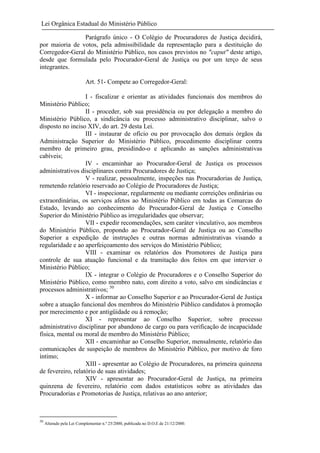 Lei Orgânica Estadual do Ministério Público
Parágrafo único - O Colégio de Procuradores de Justiça decidirá,
por maioria de votos, pela admissibilidade da representação para a destituição do
Corregedor-Geral do Ministério Público, nos casos previstos no "caput" deste artigo,
desde que formulada pelo Procurador-Geral de Justiça ou por um terço de seus
integrantes.
Art. 51- Compete ao Corregedor-Geral:
I - fiscalizar e orientar as atividades funcionais dos membros do
Ministério Público;
II - proceder, sob sua presidência ou por delegação a membro do
Ministério Público, a sindicância ou processo administrativo disciplinar, salvo o
disposto no inciso XIV, do art. 29 desta Lei.
III - instaurar de ofício ou por provocação dos demais órgãos da
Administração Superior do Ministério Público, procedimento disciplinar contra
membro de primeiro grau, presidindo-o e aplicando as sanções administrativas
cabíveis;
IV - encaminhar ao Procurador-Geral de Justiça os processos
administrativos disciplinares contra Procuradores de Justiça;
V - realizar, pessoalmente, inspeções nas Procuradorias de Justiça,
remetendo relatório reservado ao Colégio de Procuradores de Justiça;
VI - inspecionar, regularmente ou mediante correições ordinárias ou
extraordinárias, os serviços afetos ao Ministério Público em todas as Comarcas do
Estado, levando ao conhecimento do Procurador-Geral de Justiça e Conselho
Superior do Ministério Público as irregularidades que observar;
VII - expedir recomendações, sem caráter vinculativo, aos membros
do Ministério Público, propondo ao Procurador-Geral de Justiça ou ao Conselho
Superior a expedição de instruções e outras normas administrativas visando a
regularidade e ao aperfeiçoamento dos serviços do Ministério Público;
VIII - examinar os relatórios dos Promotores de Justiça para
controle de sua atuação funcional e da tramitação dos feitos em que intervier o
Ministério Público;
IX - integrar o Colégio de Procuradores e o Conselho Superior do
Ministério Público, como membro nato, com direito a voto, salvo em sindicâncias e
processos administrativos; 50
X - informar ao Conselho Superior e ao Procurador-Geral de Justiça
sobre a atuação funcional dos membros do Ministério Público candidatos à promoção
por merecimento e por antigüidade ou à remoção;
XI - representar ao Conselho Superior, sobre processo
administrativo disciplinar por abandono de cargo ou para verificação de incapacidade
física, mental ou moral de membro do Ministério Público;
XII - encaminhar ao Conselho Superior, mensalmente, relatório das
comunicações de suspeição de membros do Ministério Público, por motivo de foro
íntimo;
XIII - apresentar ao Colégio de Procuradores, na primeira quinzena
de fevereiro, relatório de suas atividades;
XIV - apresentar ao Procurador-Geral de Justiça, na primeira
quinzena de fevereiro, relatório com dados estatísticos sobre as atividades das
Procuradorias e Promotorias de Justiça, relativas ao ano anterior;

50

Alterado pela Lei Complementar n.º 25/2000, publicada no D.O.E de 21/12/2000.

 