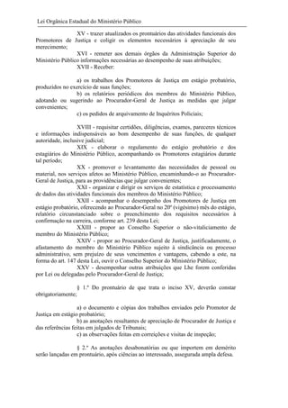 Lei Orgânica Estadual do Ministério Público
XV - trazer atualizados os prontuários das atividades funcionais dos
Promotores de Justiça e coligir os elementos necessários à apreciação de seu
merecimento;
XVI - remeter aos demais órgãos da Administração Superior do
Ministério Público informações necessárias ao desempenho de suas atribuições;
XVII - Receber:
a) os trabalhos dos Promotores de Justiça em estágio probatório,
produzidos no exercício de suas funções;
b) os relatórios periódicos dos membros do Ministério Público,
adotando ou sugerindo ao Procurador-Geral de Justiça as medidas que julgar
convenientes;
c) os pedidos de arquivamento de Inquéritos Policiais;
XVIII - requisitar certidões, diligências, exames, pareceres técnicos
e informações indispensáveis ao bom desempenho de suas funções, de qualquer
autoridade, inclusive judicial;
XIX - elaborar o regulamento do estágio probatório e dos
estagiários do Ministério Público, acompanhando os Promotores estagiários durante
tal período;
XX - promover o levantamento das necessidades de pessoal ou
material, nos serviços afetos ao Ministério Público, encaminhando-o ao ProcuradorGeral de Justiça, para as providências que julgar convenientes;
XXI - organizar e dirigir os serviços de estatística e processamento
de dados das atividades funcionais dos membros do Ministério Público;
XXII - acompanhar o desempenho dos Promotores de Justiça em
estágio probatório, oferecendo ao Procurador-Geral no 20º (vigésimo) mês do estágio,
relatório circunstanciado sobre o preenchimento dos requisitos necessários à
confirmação na carreira, conforme art. 239 desta Lei;
XXIII - propor ao Conselho Superior o não-vitaliciamento de
membro do Ministério Público;
XXIV - propor ao Procurador-Geral de Justiça, justificadamente, o
afastamento do membro do Ministério Público sujeito à sindicância ou processo
administrativo, sem prejuízo de seus vencimentos e vantagens, cabendo a este, na
forma do art. 147 desta Lei, ouvir o Conselho Superior do Ministério Público;
XXV - desempenhar outras atribuições que Lhe forem conferidas
por Lei ou delegadas pelo Procurador-Geral de Justiça;
§ 1.º Do prontuário de que trata o inciso XV, deverão constar
obrigatoriamente;
a) o documento e cópias dos trabalhos enviados pelo Promotor de
Justiça em estágio probatório;
b) as anotações resultantes de apreciação de Procurador de Justiça e
das referências feitas em julgados de Tribunais;
c) as observações feitas em correições e visitas de inspeção;
§ 2.º As anotações desabonatórias ou que importem em demérito
serão lançadas em prontuário, após ciências ao interessado, assegurada ampla defesa.

 