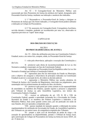 Lei Orgânica Estadual do Ministério Público
Art. 52 - O Corregedor-Geral do Ministério Público será
assessorado por dois Promotores de Justiça da entrância da Capital, designados pelo
Procurador-Geral de Justiça, mediante sua indicação e anuência dos indicados.
§ 1.º Recusando-se o Procurador-Geral de Justiça a designar os
Promotores de Justiça que Lhe forem indicados, o Corregedor-Geral poderá submeter
a indicação ao Colégio de Procuradores.
§ 2.º Os assessores do Corregedor-Geral, Corregedores-Auxiliares,
servirão durante o mandato, podendo ser reconduzidos por uma vez, observados os
requisitos previstos no "caput" deste artigo.

CAPÍTULO III
DOS ÓRGÃOS DE EXECUÇÃO
SEÇÃO I
DO PROCURADOR-GERAL DE JUSTIÇA
Art. 53 - Além das atribuições previstas nas Constituições Federal e
Estadual, nesta e em outras leis, compete, ainda, ao Procurador-Geral de Justiça:
I - velar pela observância, aplicação e execução das Constituições e
das Leis;
II - promover ação direta de inconstitucionalidade de Lei ou Ato
Normativo estadual e municipal, em face da Constituição Federal;
III - representar ao Procurador-Geral da República sobre Lei ou Ato
Normativo Estadual que infrinja a Constituição Federal;
IV - representar para fins de intervenção do Estado no Município,
com o objetivo de assegurar a observância de princípios indicados na Constituição
Estadual ou prover a execução da lei, de ordem ou decisão judicial;
V - representar o Ministério Público nas sessões plenárias do
Tribunal de Justiça e do Conselho da Magistratura, intervindo nos julgamentos, para
sustentação oral ou esclarecimentos de matéria de fato e de direito;
VI - promover ação penal por crime comum ou de responsabilidade
de autoridades ou membros dos Poderes, quando sujeitos a processo e julgamento
pelo Tribunal de Justiça ou pela Assembléia Legislativa, nos termos das
Constituições Federal e Estadual;
VII - exercer as atribuições do art. 129, II, III e VIII, da
Constituição Federal, quando a autoridade reclamada for o Governador do Estado,
Secretário de Estado e os membros dos Poderes Legislativo e Judiciário, e do
Ministério Público, bem como quando contra estes, por ato praticado em razão de
suas funções, deva ser ajuizada a competente ação;
VIII - ajuizar mandado de injunção quando a elaboração da norma
regulamentadora for atribuição do Governador do Estado, da Assembléia Legislativa,
dos Tribunais ou, em outros casos, de competência originária dos Tribunais;
IX - propor a ação civil de decretação de perda do cargo e de
cassação de aposentadoria ou disponibilidade, perante o Tribunal de Justiça local,
após autorização do Colégio de Procuradores de Justiça na forma do inciso XXIV, do
art. 33 desta Lei;

 