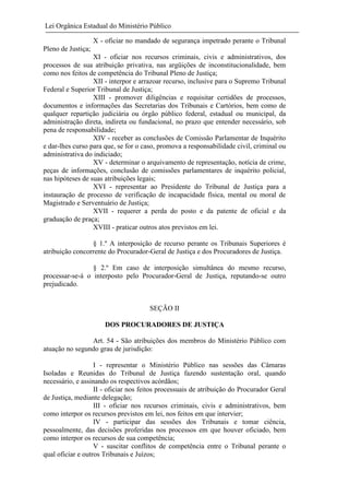 Lei Orgânica Estadual do Ministério Público
X - oficiar no mandado de segurança impetrado perante o Tribunal
Pleno de Justiça;
XI - oficiar nos recursos criminais, civis e administrativos, dos
processos de sua atribuição privativa, nas argüições de inconstitucionalidade, bem
como nos feitos de competência do Tribunal Pleno de Justiça;
XII - interpor e arrazoar recurso, inclusive para o Supremo Tribunal
Federal e Superior Tribunal de Justiça;
XIII - promover diligências e requisitar certidões de processos,
documentos e informações das Secretarias dos Tribunais e Cartórios, bem como de
qualquer repartição judiciária ou órgão público federal, estadual ou municipal, da
administração direta, indireta ou fundacional, no prazo que entender necessário, sob
pena de responsabilidade;
XIV - receber as conclusões de Comissão Parlamentar de Inquérito
e dar-lhes curso para que, se for o caso, promova a responsabilidade civil, criminal ou
administrativa do indiciado;
XV - determinar o arquivamento de representação, notícia de crime,
peças de informações, conclusão de comissões parlamentares de inquérito policial,
nas hipóteses de suas atribuições legais;
XVI - representar ao Presidente do Tribunal de Justiça para a
instauração de processo de verificação de incapacidade física, mental ou moral de
Magistrado e Serventuário de Justiça;
XVII - requerer a perda do posto e da patente de oficial e da
graduação de praça;
XVIII - praticar outros atos previstos em lei.
§ 1.º A interposição de recurso perante os Tribunais Superiores é
atribuição concorrente do Procurador-Geral de Justiça e dos Procuradores de Justiça.
§ 2.º Em caso de interposição simultânea do mesmo recurso,
processar-se-á o interposto pelo Procurador-Geral de Justiça, reputando-se outro
prejudicado.

SEÇÃO II
DOS PROCURADORES DE JUSTIÇA
Art. 54 - São atribuições dos membros do Ministério Público com
atuação no segundo grau de jurisdição:
I - representar o Ministério Público nas sessões das Câmaras
Isoladas e Reunidas do Tribunal de Justiça fazendo sustentação oral, quando
necessário, e assinando os respectivos acórdãos;
II - oficiar nos feitos processuais de atribuição do Procurador Geral
de Justiça, mediante delegação;
III - oficiar nos recursos criminais, civis e administrativos, bem
como interpor os recursos previstos em lei, nos feitos em que intervier;
IV - participar das sessões dos Tribunais e tomar ciência,
pessoalmente, das decisões proferidas nos processos em que houver oficiado, bem
como interpor os recursos de sua competência;
V - suscitar conflitos de competência entre o Tribunal perante o
qual oficiar e outros Tribunais e Juízos;

 