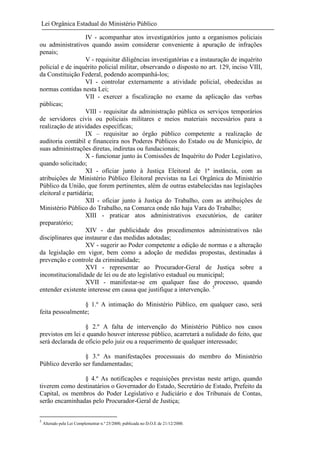Lei Orgânica Estadual do Ministério Público
IV - acompanhar atos investigatórios junto a organismos policiais
ou administrativos quando assim considerar conveniente à apuração de infrações
penais;
V - requisitar diligências investigatórias e a instauração de inquérito
policial e de inquérito policial militar, observando o disposto no art. 129, inciso VIII,
da Constituição Federal, podendo acompanhá-los;
VI - controlar externamente a atividade policial, obedecidas as
normas contidas nesta Lei;
VII - exercer a fiscalização no exame da aplicação das verbas
públicas;
VIII - requisitar da administração pública os serviços temporários
de servidores civis ou policiais militares e meios materiais necessários para a
realização de atividades específicas;
IX – requisitar ao órgão público competente a realização de
auditoria contábil e financeira nos Poderes Públicos do Estado ou de Município, de
suas administrações diretas, indiretas ou fundacionais;
X - funcionar junto às Comissões de Inquérito do Poder Legislativo,
quando solicitado;
XI - oficiar junto à Justiça Eleitoral de 1ª instância, com as
atribuições de Ministério Público Eleitoral previstas na Lei Orgânica do Ministério
Público da União, que forem pertinentes, além de outras estabelecidas nas legislações
eleitoral e partidária;
XII - oficiar junto à Justiça do Trabalho, com as atribuições de
Ministério Público do Trabalho, na Comarca onde não haja Vara do Trabalho;
XIII - praticar atos administrativos executórios, de caráter
preparatório;
XIV - dar publicidade dos procedimentos administrativos não
disciplinares que instaurar e das medidas adotadas;
XV - sugerir ao Poder competente a edição de normas e a alteração
da legislação em vigor, bem como a adoção de medidas propostas, destinadas à
prevenção e controle da criminalidade;
XVI - representar ao Procurador-Geral de Justiça sobre a
inconstitucionalidade de lei ou de ato legislativo estadual ou municipal;
XVII - manifestar-se em qualquer fase do processo, quando
entender existente interesse em causa que justifique a intervenção. 5
§ 1.º A intimação do Ministério Público, em qualquer caso, será
feita pessoalmente;
§ 2.º A falta de intervenção do Ministério Público nos casos
previstos em lei e quando houver interesse público, acarretará a nulidade do feito, que
será declarada de oficio pelo juiz ou a requerimento de qualquer interessado;
§ 3.º As manifestações processuais do membro do Ministério
Público deverão ser fundamentadas;
§ 4.º As notificações e requisições previstas neste artigo, quando
tiverem como destinatários o Governador do Estado, Secretário de Estado, Prefeito da
Capital, os membros do Poder Legislativo e Judiciário e dos Tribunais de Contas,
serão encaminhadas pelo Procurador-Geral de Justiça;
5

Alterado pela Lei Complementar n.º 25/2000, publicada no D.O.E de 21/12/2000.

 