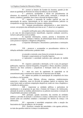 Lei Orgânica Estadual do Ministério Público
IV - exercer as funções de Curador de Ausentes, quando já não
atuem na qualidade de Promotor de Justiça da Infância e da Juventude;
V - promover, acompanhar e oficiar nos procedimentos de
alimentos, de suspensão e destituição do pátrio poder, nomeação e remoção de
tutores, curadores e guardiães, bem como a inscrição de hipoteca legal;
VI - requerer, a nomeação de curador especial em caso de
apresentação de queixa, representação ou de outros procedimentos judiciais ou
extrajudiciais em que haja interesse de crianças e adolescentes;
VII - instaurar procedimentos administrativos e, para instrui-los,
exercer, sem prejuízo das atribuições previstas no art. 3º, desta Lei, as seguintes:
a) expedir notificações para colher depoimentos ou esclarecimentos
e, em caso de não-comparecimento injustificado, requisitar condução coercitiva,
inclusive pela polícia civil ou militar;
b) requisitar informações, exames, perícias e documentos de
autoridades municipais, estaduais e federais, da administração direta ou indireta, bem
como promover inspeções e diligências obrigatórias;
c) requisitar informações e documentos a particulares e instituições
privadas.
VIII - promover e acompanhar os procedimentos relativos às
infrações atribuídas a adolescentes, podendo ainda:
a) conceder a remissão como forma de exclusão do processo;
b) propor o arquivamento ao Conselho Superior;
c) representar à autoridade judiciária para aplicação de medida
sócio-educativa;
IX - requerer a apreensão e destruição, se for o caso, de quaisquer
publicações, impresso, material fotográfico, fonográfico e filmes, desenhos e pinturas
ofensivas aos bons costumes e prejudiciais à formação moral das crianças e
adolescentes;
X - atuar nos casos de suprimento de capacidade ou de
consentimento para o casamento de menores de 18 (dezoito) anos de idade;
XI - opinar nos pedidos de emancipação de competência do Juízo
da Infância e da Juventude;
XII - visitar fábricas, oficinas, empresas, estabelecimentos
comerciais e industriais, casas de diversão de qualquer espécie ou natureza, bem
como locais onde se realizem competições desportivas, tendo em vista a freqüência e
o trabalho de adolescentes;
XIII - inspecionar as entidades públicas e particulares de
atendimento e os programas de que trata o Estatuto da Criança e do Adolescente,
adotando de pronto as medidas administrativas ou judiciais necessárias à remoção de
irregularidades porventura verificadas;
XIV- participar, quando necessário, das reuniões de entidades
públicas e privadas de proteção e assistência a criança e adolescentes, bem como ter
assento junto aos conselhos estaduais e municipais dos direitos da criança e do
adolescente;
XV - representar à autoridade competente sobre a atuação dos
funcionários da Vara da Infância e da Juventude;
XVI - fiscalizar a atuação das autoridades e dos agentes policiais,
no trato das questões relativas à criança e ao adolescente;

 