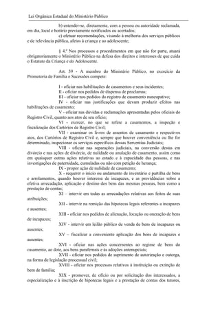 Lei Orgânica Estadual do Ministério Público
b) entender-se, diretamente, com a pessoa ou autoridade reclamada,
em dia, local e horário previamente notificados ou acertados;
c) efetuar recomendações, visando à melhoria dos serviços públicos
e de relevância pública, afetos à criança e ao adolescente;
§ 4.º Nos processos e procedimentos em que não for parte, atuará
obrigatoriamente o Ministério Público na defesa dos direitos e interesses de que cuida
o Estatuto da Criança e do Adolescente.
Art. 59 - A membro do Ministério Público, no exercício da
Promotoria de Família e Sucessões compete:
I - oficiar nas habilitações de casamentos e seus incidentes;
II - oficiar nos pedidos de dispensa de proclamas;
III - oficiar nos pedidos do registro de casamento nuncupativo;
IV - oficiar nas justificações que devam produzir efeitos nas
habilitações de casamento;
V - oficiar nas dúvidas e reclamações apresentadas pelos oficiais do
Registro Civil, quanto aos atos de seu ofício;
VI - exercer, no que se refere a casamentos, a inspeção e
fiscalização dos Cartórios de Registro Civil;
VII - examinar os livros de assentos de casamento e respectivos
atos, dos Cartórios de Registro Civil e, sempre que houver conveniência ou lhe for
determinado, inspecionar os serviços específicos dessas Serventias Judiciais;
VIII - oficiar nas separações judiciais, na conversão destas em
divórcio e nas ações de divórcio, de nulidade ou anulação de casamento, assim como
em quaisquer outras ações relativas ao estado e à capacidade das pessoas, e nas
investigações de paternidade, cumuladas ou não com petição de herança;
IX - propor ação de nulidade de casamento;
X - requerer o inicio ou andamento de inventário e partilha de bens
e arrolamentos, quando houver interesse de incapazes, e as providências sobre a
efetiva arrecadação, aplicação e destino dos bens das mesmas pessoas, bem como a
prestação de contas;
XI – intervir em todas as arrecadações relativas aos feitos de suas
atribuições;
XII - intervir na remição das hipotecas legais referentes a incapazes
e ausentes;
XIII - oficiar nos pedidos de alienação, locação ou oneração de bens
de incapazes;
XIV - intervir em leilão público de venda de bens de incapazes ou
ausentes;
XV – fiscalizar a conveniente aplicação dos bens de incapazes e
ausentes;
XVI - oficiar nas ações concernentes ao regime de bens do
casamento, ao dote, aos bens parafernais e às adoções antenupciais;
XVII - oficiar nos pedidos de suprimento de autorização e outorga,
na forma de legislação processual civil;
XVIII - oficiar nos processos relativos à instituição ou extinção de
bem de família;
XIX - promover, de ofício ou por solicitação dos interessados, a
especialização e à inscrição de hipotecas legais e a prestação de contas dos tutores,

 