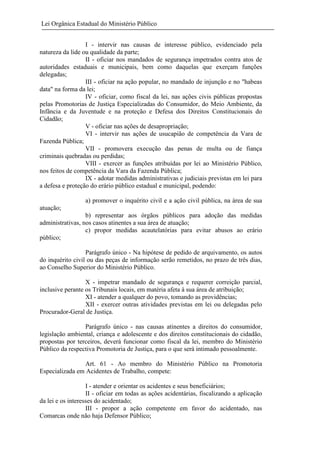 Lei Orgânica Estadual do Ministério Público
I - intervir nas causas de interesse público, evidenciado pela
natureza da lide ou qualidade da parte;
II - oficiar nos mandados de segurança impetrados contra atos de
autoridades estaduais e municipais, bem como daquelas que exerçam funções
delegadas;
III - oficiar na ação popular, no mandado de injunção e no "habeas
data" na forma da lei;
IV - oficiar, como fiscal da lei, nas ações civis públicas propostas
pelas Promotorias de Justiça Especializadas do Consumidor, do Meio Ambiente, da
Infância e da Juventude e na proteção e Defesa dos Direitos Constitucionais do
Cidadão;
V - oficiar nas ações de desapropriação;
VI - intervir nas ações de usucapião de competência da Vara de
Fazenda Pública;
VII - promovera execução das penas de multa ou de fiança
criminais quebradas ou perdidas;
VIII - exercer as funções atribuídas por lei ao Ministério Público,
nos feitos de competência da Vara da Fazenda Pública;
IX - adotar medidas administrativas e judiciais previstas em lei para
a defesa e proteção do erário público estadual e municipal, podendo:
a) promover o inquérito civil e a ação civil pública, na área de sua
atuação;
b) representar aos órgãos públicos para adoção das medidas
administrativas, nos casos atinentes a sua área de atuação;
c) propor medidas acautelatórias para evitar abusos ao erário
público;
Parágrafo único - Na hipótese de pedido de arquivamento, os autos
do inquérito civil ou das peças de informação serão remetidos, no prazo de três dias,
ao Conselho Superior do Ministério Público.
X - impetrar mandado de segurança e requerer correição parcial,
inclusive perante os Tribunais locais, em matéria afeta à sua área de atribuição;
XI - atender a qualquer do povo, tomando as providências;
XII - exercer outras atividades previstas em lei ou delegadas pelo
Procurador-Geral de Justiça.
Parágrafo único - nas causas atinentes a direitos do consumidor,
legislação ambiental, criança e adolescente e dos direitos constitucionais do cidadão,
propostas por terceiros, deverá funcionar como fiscal da lei, membro do Ministério
Público da respectiva Promotoria de Justiça, para o que será intimado pessoalmente.
Art. 61 - Ao membro do Ministério Público na Promotoria
Especializada em Acidentes de Trabalho, compete:
I - atender e orientar os acidentes e seus beneficiários;
II - oficiar em todas as ações acidentárias, fiscalizando a aplicação
da lei e os interesses do acidentado;
III - propor a ação competente em favor do acidentado, nas
Comarcas onde não haja Defensor Público;

 