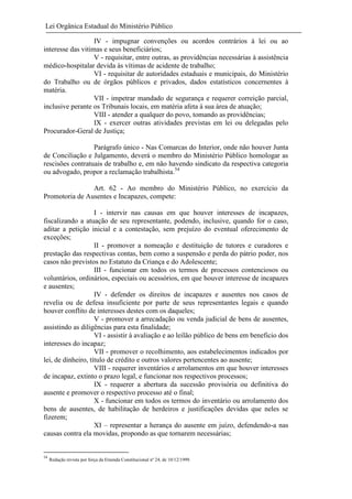 Lei Orgânica Estadual do Ministério Público
IV - impugnar convenções ou acordos contrários à lei ou ao
interesse das vitimas e seus beneficiários;
V - requisitar, entre outras, as providências necessárias à assistência
médico-hospitalar devida às vítimas de acidente de trabalho;
VI - requisitar de autoridades estaduais e municipais, do Ministério
do Trabalho ou de órgãos públicos e privados, dados estatísticos concernentes à
matéria.
VII - impetrar mandado de segurança e requerer correição parcial,
inclusive perante os Tribunais locais, em matéria afeta à sua área de atuação;
VIII - atender a qualquer do povo, tomando as providências;
IX - exercer outras atividades previstas em lei ou delegadas pelo
Procurador-Geral de Justiça;
Parágrafo único - Nas Comarcas do Interior, onde não houver Junta
de Conciliação e Julgamento, deverá o membro do Ministério Público homologar as
rescisões contratuais de trabalho e, em não havendo sindicato da respectiva categoria
ou advogado, propor a reclamação trabalhista.54
Art. 62 - Ao membro do Ministério Público, no exercício da
Promotoria de Ausentes e Incapazes, compete:
I - intervir nas causas em que houver interesses de incapazes,
fiscalizando a atuação de seu representante, podendo, inclusive, quando for o caso,
aditar a petição inicial e a contestação, sem prejuízo do eventual oferecimento de
exceções;
II - promover a nomeação e destituição de tutores e curadores e
prestação das respectivas contas, bem como a suspensão e perda do pátrio poder, nos
casos não previstos no Estatuto da Criança e do Adolescente;
III - funcionar em todos os termos de processos contenciosos ou
voluntários, ordinários, especiais ou acessórios, em que houver interesse de incapazes
e ausentes;
IV - defender os direitos de incapazes e ausentes nos casos de
revelia ou de defesa insuficiente por parte de seus representantes legais e quando
houver conflito de interesses destes com os daqueles;
V - promover a arrecadação ou venda judicial de bens de ausentes,
assistindo as diligências para esta finalidade;
VI - assistir à avaliação e ao leilão público de bens em beneficio dos
interesses do incapaz;
VII - promover o recolhimento, aos estabelecimentos indicados por
lei, de dinheiro, título de crédito e outros valores pertencentes ao ausente;
VIII - requerer inventários e arrolamentos em que houver interesses
de incapaz, extinto o prazo legal, e funcionar nos respectivos processos;
IX - requerer a abertura da sucessão provisória ou definitiva do
ausente e promover o respectivo processo até o final;
X - funcionar em todos os termos do inventário ou arrolamento dos
bens de ausentes, de habilitação de herdeiros e justificações devidas que neles se
fizerem;
XI – representar a herança do ausente em juízo, defendendo-a nas
causas contra ela movidas, propondo as que tornarem necessárias;

54

Redação revista por força da Emenda Constitucional nº 24, de 10/12/1999.

 