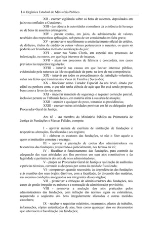 Lei Orgânica Estadual do Ministério Público
XII - exercer vigilância sobre os bens de ausentes, depositados em
juízo ou confiados a Curadores;
XIII - dar ciência às autoridades consulares da existência de herança
ou de bens de ausentes estrangeiros;
XIV - prestar contas, em juízo, da administração de valores
recebidos das respectivas aplicações, sob pena de ser considerado em falta grave;
XV - promover o recolhimento a estabelecimento oficial de crédito,
de dinheiro, títulos de crédito ou outros valores pertencentes a ausentes, os quais só
poderão ser levantados mediante autorização do juiz;
XVI - atuar nas Varas Cíveis, em especial nos processos de
indenização, ou outros, em que haja interesse do incapaz;
XVII - atuar nos processos de falência e concordata, nos casos
previstos na respectiva legislação;
XVIII - intervir nas causas em que houver interesse público,
evidenciado pela natureza da lide ou qualidade da parte, na área de sua competência;
XIX - intervir em todos os procedimentos de jurisdição voluntária,
salvo nos feitos que tramitem nas Varas de Família e Sucessões;
XX - funcionar como Curador Especial do réu revel, citado por
edital ou penhora certa, e que não tenha ciência de ação que lhe está sendo proposta,
bem como a favor do réu preso;
XXI - impetrar mandado de segurança e requerer correição parcial,
inclusive perante os Tribunais locais, em matéria afeta à sua área de atuação;
XXII – atender a qualquer do povo, tomando as providências;
XXIII - exercer outras atividades previstas em lei ou delegadas pelo
Procurador-Geral de Justiça;
Art. 63 - Ao membro do Ministério Público na Promotoria de
Justiça de Fundações e Massas Falidas, compete:
I - aprovar minuta de escritura de instituição de fundações e
respectivas alterações, fiscalizando o seu registro;
II - elaborar os estatutos das fundações, se não o fizer aquele a
quem o instituidor cometeu o encargo;
III - aprovar a prestação de contas dos administradores ou
tesoureiros das fundações, requerendo-a judicialmente, nos termos da lei;
IV - fiscalizar o funcionamento das fundações, para controle da
adequação das suas atividades aos fins previstos em seus atos constitutivos e da
legalidade e pertinência dos atos de seus administradores;
V - propor ao Procurador-Geral de Justiça a realização de auditorias
e perícias técnicas, correndo as despesas por conta da entidade fiscalizada;
VI - comparecer, quando necessário, às dependências das fundações
e às reuniões dos seus órgãos diretivos, com a faculdade, de discussão das matérias,
nas mesmas condições asseguradas aos integrantes desses órgãos;
VII – promover a remoção de administradores das fundações, nos
casos de gestão irregular ou ruinosa e a nomeação de administrador provisório;
VIII - promover a anulação dos atos praticados pelos
administradores das fundações, com infração das normas legais ou estatutárias,
requerendo o seqüestro dos bens irregularmente alienados e outras medidas
cautelares;
IX - receber e requisitar relatórios, orçamentos, planos de trabalho,
informações, cópias autenticadas de atas, bem como quaisquer atos ou documentos
que interessem à fiscalização das fundações;

 