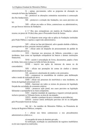 Lei Orgânica Estadual do Ministério Público
X - opinar, previamente, sobre as propostas de alienação ou
oneração de bens das fundações;
XI - promover as alterações estatutárias necessárias à consecução
dos fins fundacionais;
XII – promover a extinção das fundações, nos casos previstos em
lei;
XIII - oficiar em todos os feitos, contenciosos ou administrativos,
em que houver interesse de fundações.
§ 1.º Dos atos extrajudiciais em matéria de Fundações caberá
recurso, no prazo de 10 (dez) dias, para o Procurador-Geral de Justiça.
§ 2.º O disposto neste artigo não se aplica às Fundações instituídas
pelo Poder Público e sujeitas a supervisão administrativa.
XIV - oficiar na fase pré-falencial, salvo quando aludida a falência,
prosseguindo no feito, presente interesse público;
XV - oficiar antes do despacho de processamento do pedido de
concordata preventiva;
XVI - funcionar nos processos de falência, concordata e seus
incidentes, bem como na liquidação extrajudicial de bancos e demais instituições
financeiras;
XVII - assistir à arrecadação de livros, documentos, papéis e bens
do falido, bem como à praça ou leilão de bens da massa;
XVIII - intervir nas ações de interesse da massa ou do
concordatário;
XIX - oficiar nas prestações de contas do síndico e demais
administradores da massa;
XX - promover a destituição do síndico e do comissário;
XXI - comparecer às assembléias de credores para deliberação
sobre o modo de realização do ativo;
XXII - oficiar nos processos de insolvência e seus incidentes, na
forma da legislação processual civil;
XXIII - funcionar em todos os termos do processo de liquidação
forçada das sociedades de economia coletiva;
XXIV - promover ação penal, nos casos previstos na legislação
falimentar e acompanhá-la no Juízo competente;
XXV - impetrar mandado de segurança e requerer correição parcial,
inclusive perante os Tribunais locais, na área de sua atuação;
XXVI - atender a qualquer do povo, tomando as providências;
XXVII - exercer outras atribuições previstas em lei ou delegadas
pelo Procurador-Geral de Justiça;
Art. 64 - Ao membro do Ministério Público, na Promotoria de
Justiça de Registros Públicos, compete;
I - oficiar nos feitos contenciosos e nos procedimentos
administrativos relativos a:
a) usucapião de terras do domínio privado;
b) retificação, averbação ou cancelamento de registros imobiliários
ou de suas respectivas matrículas;

 
