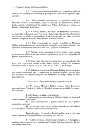 Lei Orgânica Estadual do Ministério Público
§ 5.º O membro do Ministério Público será responsável pelo uso
indevido das informações e documentos que requisitar, inclusive nas hipóteses legais
de sigilo;
§ 6.º Serão cumpridas gratuitamente as requisições feitas pelo
Ministério Público às autoridades, órgãos e entidades da Administração Pública
direta, indireta ou fundacional, de qualquer dos Poderes da União, dos Estados, do
Distrito Federal e dos Municípios;
§ 7.º A Falta ao trabalho, em virtude de atendimento a notificação
ou requisição, na forma da alínea "a", inciso I deste artigo, não autoriza o desconto de
vencimentos ou salário, considerando-se de efetivo exercício, para todos os efeitos,
mediante comprovação escrita do membro do Ministério Público;
§ 8.º Toda representação ou petição formulada ao Ministério
Público será distribuída entre os membros da Instituição que tenham atribuições para
apreciá-la, observados os critérios fixados pelo Colégio de Procuradores;
§ 9.º Nenhum órgão, autoridade civil ou militar e seus agentes,
poderá recusar, dificultar ou procrastinar o atendimento ou auxílio requisitado sob
pena de responsabilidade;
§ 10. Para efeito administrativo-disciplinar será considerada falta
grave, sem prejuízo das sanções penais cabíveis, qualquer transgressão às normas
contidas no inciso 1, alíneas "b" e "c", II, III, IV, V, VIII e IX, deste artigo;
§ 11. Caberá ao membro do Ministério Público determinar prazo,
que entender necessário, pare o cumprimento de qualquer diligência prevista nesta
Lei, sujeitando-se o responsável pelo não atendimento no tempo fixado, as penas
legais cabíveis.
XVIII - exercer, ainda, outras atribuições previstas em lei.
Art. 5.º- Cabe ao Ministério Público exercer a defesa dos direitos
assegurados nas Constituições Federal e Estadual, sempre que se cuidar de garantirlhe o respeito;
I - pelos Poderes estaduais ou municipais;
II - pelos órgãos da Administração Pública Estadual ou Municipal,
direta, indireta ou fundacional;
III - pelos concessionários e permissionários de serviço público
estadual ou municipal;
IV - por entidades que exerçam outra função delegada do Estado ou
do Município ou executem serviço de relevância pública.
Parágrafo único - No exercício das atribuições a que se refere este
artigo, incumbe ao Ministério Público, entre outras providências:
I - receber notícias de irregularidades, petições ou reclamações de
qualquer natureza, promover as apurações cabíveis que lhes sejam próprias e dar-lhes
as soluções adequadas;

 