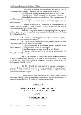 Lei Orgânica Estadual do Ministério Público
c) retificação, averbação ou cancelamento de registro civil de
pessoas naturais, ressalvada a competência do Juízo da Infância e Juventude;
d) retificação, averbação ou cancelamento de registros em geral;
e) cancelamento e demais incidentes correcionais dos protestos;
f) trasladação de assentos de nascimento, óbito, e de casamento de
brasileiro, efetuados no exterior;
g) justificações que devam produzir efeitos no registro civil das
pessoas naturais;
h) pedidos de registros de loteamento ou desmembramento de
imóveis, suas alterações e demais incidentes, inclusive notificações por falta de
registro ou ausência de regular execução;
i) dúvidas e representações apresentadas pelos oficiais de registros
públicos quanto aos atos de seu ofício, ressalvada a atribuição do Promotor de Justiça
de Família e Sucessões;
II - exercer fiscalização permanente sobre as serventias sujeitas à
jurisdição dos Juízes de Registros Públicos;
III - exercer outras atribuições que lhe couberem, em conformidade
coma legislação pertinente aos registros públicos;
IV - impetrar mandado de segurança e requerer correição parcial,
inclusive perante os Tribunais locais, na área de sua atuação;
V - atender a qualquer do povo, tomando as providências;
VI - exercer outras atividades previstas em lei ou delegadas pelo
Procurador-Geral de Justiça;
Art. 65 - O Promotor de Justiça com atuação na Entrância Inicial
exercerá em sua plenitude as atribuições próprias do Ministério Público, salvo divisão
de funções, nas Comarcas onde funcionar mais de um membro da Instituição, por Ato
do Procurador-Geral de Justiça.55
Art. 66 - Quando for incompatível o exercício simultâneo ou
sucessivo de duas ou mais Promotorias de Justiça ou de atribuições cumuladas, o
Promotor de Justiça ficará com aquela em que primeiro tiver funcionado, atuando nas
outras os seus substitutos legais.
Parágrafo único - Nas comarcas onde funcionar apenas um membro
do Ministério Público, configurada a hipótese deste artigo, deverá atuar simultânea ou
sucessivamente, o Promotor de Justiça da Comarca mais próxima.

CAPÍTULO IV
DOS ÓRGÃOS DE EXECUÇÃO NA PROTEÇÃO
DOS INTERESSES DIFUSOS E COLETIVOS
SEÇÃO I
DISPOSIÇÕES GERAIS

55

Alterado pela Lei Complementar nº 75/2010, publicado no D.O.E de 02/08/2010

 