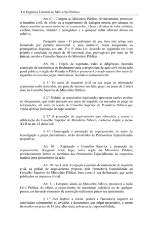 Lei Orgânica Estadual do Ministério Público
Art. 67 - Compete ao Ministério Público, privativamente, promover
o inquérito civil, de oficio ou a requerimento de qualquer pessoa, por ameaça ou
danos causados ao meio ambiente, ao consumidor, a bens e direitos de valor artístico,
estético, histórico, turístico e paisagístico e a qualquer outro interesse difuso ou
coletivo.
Parágrafo único - O procedimento de que trata este artigo será
instaurado por portaria ministerial e, para instruí-lo, ficam asseguradas as
prerrogativas dispostas nos arts. 3º e 4º desta Lei, devendo ser registrado em livro
próprio e concluído no prazo de 90 (noventa) dias, prorrogáveis por mais de 30
(trinta), ouvido o Conselho Superior do Ministério Público.
Art. 68 - Depois de esgotadas todas as diligências, havendo
convicção de inexistência de fundamento para a propositura de ação civil ou da ação
penal pública, o órgão do Ministério Público promoverá o arquivamento dos autos de
inquérito civil ou das peças informativas, fazendo-o motivadamente.
§ 1.º Os autos do inquérito civil ou das peças de informação
arquivadas serão remetidos, sob pena de incorrer em falta grave, no prazo de 3 (três)
dias, ao Conselho Superior do Ministério Público;
§ 2.º Poderão as associações legitimadas apresentar razões escritas
ou documentos, que serão juntados aos autos do inquérito ou anexados às peças de
informações, até antes da sessão do Conselho Superior do Ministério Público que
venha apreciar promoção de arquivamento;
§ 3.º A promoção de arquivamento será submetida a exame e
deliberação do Conselho Superior do Ministério Público, conforme dispõe o inciso
XVII do art. 43 desta Lei;
§ 4.º Homologada a promoção de arquivamento, os autos de
investigação e peças preliminares, serão devolvidos às Promotorias Especializadas
respectivas.
Art. 69 - Rejeitando o Conselho Superior a promoção de
arquivamento, designará desde logo, outro órgão do Ministério Público,
prioritariamente dentre os membros das Promotorias Especializadas na respectiva
matéria, para ajuizamento da ação.
Art. 70 - Será dada divulgação à portaria de instauração de inquérito
civil, ao pedido de arquivamento proposto pela Promotoria Especializada ao
Conselho Superior do Ministério Público, bem como à sua deliberação, que serão
publicados na imprensa oficial.
Art. 71 - Compete, ainda, ao Ministério Público, promover a Ação
Civil Pública, de oficio, a requerimento de autoridade judiciária ou de qualquer
pessoa, em havendo elementos de convicção suficientes para o seu ajuizamento.
§ 1.º Para instruir a inicial, poderá a Promotoria requerer ás
autoridades competentes as certidões e documentos que julgar necessários, a serem
fornecidos no prazo de 10 (dez) dias úteis, sob pena de responsabilidade;

 