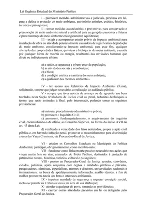 Lei Orgânica Estadual do Ministério Público
I - promover medidas administrativas e judiciais, previstas em lei,
para a defesa e proteção do meio ambiente, patrimônio artístico, estético, histórico,
turístico e paisagístico;
II - tomar medidas acautelatórias e preventivas para conservação e
preservação do meio ambiente natural e artificial para as gerações presentes e futuras
e para mantença do meio ambiente ecologicamente equilibrado;
III - exigir e acompanhar estudo prévio de impacto ambiental para
instalação de obra ou atividade potencialmente causadora de significativa degradação
do meio ambiente, considerando-se impacto ambiental, para esse fim, qualquer
alteração das propriedades físicas, químicas e biológicas do meio ambiente, causada
por qualquer forma de matéria ou energia, resultantes das atividades humanas que
direta ou indiretamente afetam:
a) a saúde, a segurança e o bem-estar da população;
b) as atividades sociais e econômicas;
c) a biota;
d) a condição estética e sanitária do meio ambiente;
e) a qualidade dos recursos ambientais.
IV - ter acesso aos Relatórios de Impacto Ambiental (Rima),
solicitando, sempre que julgar necessário, a realização de audiência pública;
V - sempre que tiver noticia de ameaça ou de agressão aos bens
tutelados nesta Seção reveladores de ilícitos civil ou penal, reduziras declarações a
termo, que serão assinadas à final, pelo interessado, podendo tomar as seguintes
providências:
a) instaurar procedimento administrativo prévio;
b) promover o Inquérito Civil;
c) promover, fundamentadamente, o arquivamento do inquérito
civil, encaminhando-o de ofício, ao Conselho Superior, na forma do inciso XVII do
art. 43 desta Lei;
d) verificada a veracidade dos fatos noticiados, propor a ação civil
pública e, em havendo infração penal, promover o encaminhamento para distribuição
a uma das Varas Criminais, via Procurador-Geral de Justiça;
VI - criados os Conselhos Estaduais ou Municipais de Política
Ambiental, participar, obrigatoriamente, como membro nato;
VII - funcionar como litisconsorte passivo necessário nas ações que
visem anular leis ou atos, emanados do Poder Público, destinados à proteção de
patrimônio natural, histórico, turístico, cultural e paisagístico;
VIII - propor ao Procurador-Geral de Justiça acordos, convênios,
estudos, palestras, ações conjuntas com órgãos e entidades públicas e privadas,
pesquisadores, cientistas, especialistas, mestres e doutores, universidades nacionais e
internacionais, na busca de aperfeiçoamento, informação, auxílio técnico, a fim de
melhor promovera tutela dos bens e interesses ambientais.
IX - impetrar mandado de segurança e requerer correição parcial,
inclusive perante os Tribunais locais, na área de sua atribuição;
X - atender a qualquer do povo, tomando as providências;
XI - exercer outras atividades previstas em lei ou delegadas pelo
Procurador-Geral de Justiça.

 