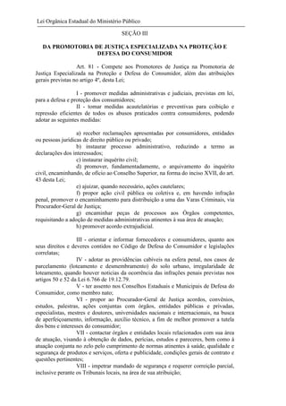Lei Orgânica Estadual do Ministério Público
SEÇÃO III
DA PROMOTORIA DE JUSTIÇA ESPECIALIZADA NA PROTEÇÃO E
DEFESA DO CONSUMIDOR
Art. 81 - Compete aos Promotores de Justiça na Promotoria de
Justiça Especializada na Proteção e Defesa do Consumidor, além das atribuições
gerais previstas no artigo 4º, desta Lei;
I - promover medidas administrativas e judiciais, previstas em lei,
para a defesa e proteção dos consumidores;
II - tomar medidas acautelatórias e preventivas para coibição e
repressão eficientes de todos os abusos praticados contra consumidores, podendo
adotar as seguintes medidas:
a) receber reclamações apresentadas por consumidores, entidades
ou pessoas jurídicas de direito público ou privado;
b) instaurar processo administrativo, reduzindo a termo as
declarações dos interessados;
c) instaurar inquérito civil;
d) promover, fundamentadamente, o arquivamento do inquérito
civil, encaminhando, de ofício ao Conselho Superior, na forma do inciso XVII, do art.
43 desta Lei;
e) ajuizar, quando necessário, ações cautelares;
f) propor ação civil pública ou coletiva e, em havendo infração
penal, promover o encaminhamento para distribuição a uma das Varas Criminais, via
Procurador-Geral de Justiça;
g) encaminhar peças de processos aos Órgãos competentes,
requisitando a adoção de medidas administrativas atinentes à sua área de atuação;
h) promover acordo extrajudicial.
III - orientar e informar fornecedores e consumidores, quanto aos
seus direitos e deveres contidos no Código de Defesa do Consumidor e legislações
correlatas;
IV - adotar as providências cabíveis na esfera penal, nos casos de
parcelamento (loteamento e desmembramento) do solo urbano, irregularidade de
loteamento, quando houver noticias da ocorrência das infrações penais previstas nos
artigos 50 e 52 da Lei 6.766 de 19.12.79.
V - ter assento nos Conselhos Estaduais e Municipais de Defesa do
Consumidor, como membro nato;
VI - propor ao Procurador-Geral de Justiça acordos, convênios,
estudos, palestras, ações conjuntas com órgãos, entidades públicas e privadas,
especialistas, mestres e doutores, universidades nacionais e internacionais, na busca
de aperfeiçoamento, informação, auxílio técnico, a fim de melhor promover a tutela
dos bens e interesses do consumidor;
VII - contactar órgãos e entidades locais relacionados com sua área
de atuação, visando à obtenção de dados, perícias, estudos e pareceres, bem como à
atuação conjunta no zelo pelo cumprimento de normas atinentes à saúde, qualidade e
segurança de produtos e serviços, oferta e publicidade, condições gerais de contrato e
questões pertinentes;
VIII - impetrar mandado de segurança e requerer correição parcial,
inclusive perante os Tribunais locais, na área de sua atribuição;

 