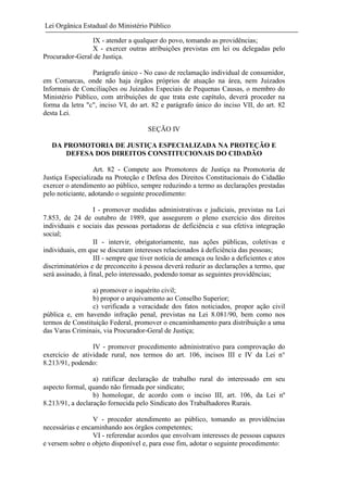 Lei Orgânica Estadual do Ministério Público
IX - atender a qualquer do povo, tomando as providências;
X - exercer outras atribuições previstas em lei ou delegadas pelo
Procurador-Geral de Justiça.
Parágrafo único - No caso de reclamação individual de consumidor,
em Comarcas, onde não haja órgãos próprios de atuação na área, nem Juizados
Informais de Conciliações ou Juizados Especiais de Pequenas Causas, o membro do
Ministério Público, com atribuições de que trata este capítulo, deverá proceder na
forma da letra "c", inciso VI, do art. 82 e parágrafo único do inciso VII, do art. 82
desta Lei.
SEÇÃO IV
DA PROMOTORIA DE JUSTIÇA ESPECIALIZADA NA PROTEÇÃO E
DEFESA DOS DIREITOS CONSTITUCIONAIS DO CIDADÃO
Art. 82 - Compete aos Promotores de Justiça na Promotoria de
Justiça Especializada na Proteção e Defesa dos Direitos Constitucionais do Cidadão
exercer o atendimento ao público, sempre reduzindo a termo as declarações prestadas
pelo noticiante, adotando o seguinte procedimento:
I - promover medidas administrativas e judiciais, previstas na Lei
7.853, de 24 de outubro de 1989, que assegurem o pleno exercício dos direitos
individuais e sociais das pessoas portadoras de deficiência e sua efetiva integração
social;
II - intervir, obrigatoriamente, nas ações públicas, coletivas e
individuais, em que se discutam interesses relacionados à deficiência das pessoas;
III - sempre que tiver notícia de ameaça ou lesão a deficientes e atos
discriminatórios e de preconceito à pessoa deverá reduzir as declarações a termo, que
será assinado, à final, pelo interessado, podendo tomar as seguintes providências;
a) promover o inquérito civil;
b) propor o arquivamento ao Conselho Superior;
c) verificada a veracidade dos fatos noticiados, propor ação civil
pública e, em havendo infração penal, previstas na Lei 8.081/90, bem como nos
termos de Constituição Federal, promover o encaminhamento para distribuição a uma
das Varas Criminais, via Procurador-Geral de Justiça;
IV - promover procedimento administrativo para comprovação do
exercício de atividade rural, nos termos do art. 106, incisos III e IV da Lei n°
8.213/91, podendo:
a) ratificar declaração de trabalho rural do interessado em seu
aspecto formal, quando não firmada por sindicato;
b) homologar, de acordo com o inciso III, art. 106, da Lei nº
8.213/91, a declaração fornecida pelo Sindicato dos Trabalhadores Rurais.
V - proceder atendimento ao público, tomando as providências
necessárias e encaminhando aos órgãos competentes;
VI - referendar acordos que envolvam interesses de pessoas capazes
e versem sobre o objeto disponível e, para esse fim, adotar o seguinte procedimento:

 