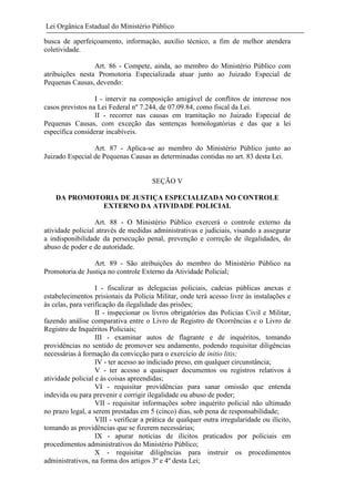 Lei Orgânica Estadual do Ministério Público
busca de aperfeiçoamento, informação, auxílio técnico, a fim de melhor atendera
coletividade.
Art. 86 - Compete, ainda, ao membro do Ministério Público com
atribuições nesta Promotoria Especializada atuar junto ao Juizado Especial de
Pequenas Causas, devendo:
I - intervir na composição amigável de conflitos de interesse nos
casos previstos na Lei Federal nº 7.244, de 07.09.84, como fiscal da Lei.
II - recorrer nas causas em tramitação no Juizado Especial de
Pequenas Causas, com exceção das sentenças homologatórias e das que a lei
específica considerar incabíveis.
Art. 87 - Aplica-se ao membro do Ministério Público junto ao
Juizado Especial de Pequenas Causas as determinadas contidas no art. 83 desta Lei.

SEÇÃO V
DA PROMOTORIA DE JUSTIÇA ESPECIALIZADA NO CONTROLE
EXTERNO DA ATIVIDADE POLICIAL
Art. 88 - O Ministério Público exercerá o controle externo da
atividade policial através de medidas administrativas e judiciais, visando a assegurar
a indisponibilidade da persecução penal, prevenção e correção de ilegalidades, do
abuso de poder e de autoridade.
Art. 89 - São atribuições do membro do Ministério Público na
Promotoria de Justiça no controle Externo da Atividade Policial;
I - fiscalizar as delegacias policiais, cadeias públicas anexas e
estabelecimentos prisionais da Polícia Militar, onde terá acesso livre às instalações e
às celas, para verificação da ilegalidade das prisões;
II - inspecionar os livros obrigatórios das Policias Civil e Militar,
fazendo análise comparativa entre o Livro de Registro de Ocorrências e o Livro de
Registro de Inquéritos Policiais;
III - examinar autos de flagrante e de inquéritos, tomando
providências no sentido de promover seu andamento, podendo requisitar diligências
necessárias à formação da convicção para o exercício de initio litis;
IV - ter acesso ao indiciado preso, em qualquer circunstância;
V - ter acesso a quaisquer documentos ou registros relativos à
atividade policial e às coisas apreendidas;
VI - requisitar providências para sanar omissão que entenda
indevida ou para prevenir e corrigir ilegalidade ou abuso de poder;
VII - requisitar informações sobre inquérito policial não ultimado
no prazo legal, a serem prestadas em 5 (cinco) dias, sob pena de responsabilidade;
VIII - verificar a prática de qualquer outra irregularidade ou ilícito,
tomando as providências que se fizerem necessárias;
IX - apurar noticias de ilícitos praticados por policiais em
procedimentos administrativos do Ministério Público;
X - requisitar diligências para instruir os procedimentos
administrativos, na forma dos artigos 3º e 4º desta Lei;

 