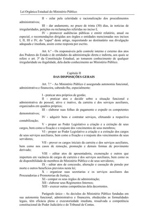 Lei Orgânica Estadual do Ministério Público
II - zelar pela celeridade e racionalização dos procedimentos
administrativos;
III - dar andamento, no prazo de trinta (30) dias, às noticias de
irregularidades, petições ou reclamações referidas no inciso I;
IV - promover audiências públicas e emitir relatório, anual ou
especial, e recomendações dirigidas aos órgãos e entidades mencionadas nos incisos
I, II, III e IV, do "caput" deste artigo, requisitando ao destinatário sua divulgação
adequada e imediata, assim como resposta por escrito.
Art. 6.º - Os responsáveis pelo controle interno e externo dos atos
dos Poderes do Estado e de entidades da administração direta e indireta, aos quais se
refere o art. 3º da Constituição Estadual, ao tomarem conhecimento de qualquer
irregularidade ou ilegalidade, dela darão conhecimento ao Ministério Público.

Capítulo II
DAS DISPOSIÇÕES GERAIS
Art. 7.º - Ao Ministério Público é assegurada autonomia funcional,
administrativa e financeira, cabendo-lhe, especialmente:
I - praticar atos próprios de gestão;
II - praticar atos e decidir sobre a situação funcional e
administrativa do pessoal, ativo e inativo, da carreira e dos serviços auxiliares,
organizados em quadros próprios;
III - elaborar suas folhas de pagamento e expedir os competentes
demonstrativos;
IV - adquirir bens e contratar serviços, efetuando a respectiva
contabilização;
V - propor ao Poder Legislativo a criação e a extinção de seus
cargos, bem como a fixação e o reajuste dos vencimentos de seus membros;
VI - propor ao Poder Legislativo a criação e a extinção dos cargos
de seus serviços auxiliares, bem como a fixação e o reajuste dos vencimentos de seus
servidores;
VII - prover os cargos iniciais da carreira e dos serviços auxiliares,
bem como nos casos de remoção, promoção e demais formas de provimento
derivado;
VIII - editar atos de aposentadoria, exoneração e outros que
importem em vacância de cargos de carreira e dos serviços auxiliares, bem como os
de disponibilidade de membros do Ministério Público e de seus servidores;
IX - editar atos de concessão, alteração e cassação de pensão por
morte e outros benefícios previstos nesta lei;
X - organizar suas secretarias e os serviços auxiliares das
Procuradorias e Promotorias de Justiça;
XI - compor os seus órgãos de administração;
XII - elaborar seus Regimentos Internos;
XIII - exercer outras competências dela decorrentes.
Parágrafo único - As decisões do Ministério Público fundadas em
sua autonomia funcional, administrativa e financeira, obedecidas as formalidades
legais, têm eficácia plena e executoriedade imediata, ressalvada a competência
constitucional do Poder Judiciário e do Tribunal de Contas.

 