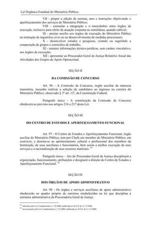 Lei Orgânica Estadual do Ministério Público
VII - propor a edição de normas, atos e instruções objetivando o
aperfeiçoamento dos serviços do Ministério Público;
VIII - estimular a integração e o intercâmbio entre órgãos de
execução, inclusive para efeito de atuação conjunta ou simultânea, quando cabível;
IX - prestar auxílio aos órgãos de execução do Ministério Público
na instrução de inquéritos civis ou no desenvolvimento de medidas processuais;
X - desenvolver estudos e pesquisas, criando ou sugerindo a
composição de grupos e comissões de trabalho;
XI - remeter informações técnico-jurídicas, sem caráter vinculativo,
aos órgãos de execução;
XII - apresentar ao Procurador-Geral de Justiça Relatório Anual das
Atividades dos Grupos de Apoio Operacional.

SEÇÃO II
DA COMISSÃO DE CONCURSO
Art. 96 - A Comissão de Concurso, órgão auxiliar de natureza
transitória, incumbe realizar a seleção de candidatos ao ingresso na carreira do
Ministério Público, observado § 3º art. 12º, da Constituição Federal.
Parágrafo único - A constituição da Comissão de Concurso
obedecerá ao previsto nos artigos 214 a 217 desta Lei.

SEÇÃO III
DO CENTRO DE ESTUDOS E APERFEIÇOAMENTO FUNCIONAL

Art. 97 - O Centro de Estudos e Aperfeiçoamento Funcional, órgão
auxiliar do Ministério Público, tem por Chefe um membro do Ministério Público, em
exercício, e destina-se ao aprimoramento cultural e profissional dos membros da
Instituição, de seus auxiliares e funcionários, bem assim a melhor execução de seus
serviços e a racionalização de seus recursos materiais. 61
Parágrafo único – Ato do Procurador-Geral de Justiça disciplinará a
organização, funcionamento, atribuições e designará a direção do Centro de Estudos e
Aperfeiçoamento Funcional. 62

SEÇÃO IV
DOS ÓRGÃOS DE APOIO ADMINISTRATIVO
Art. 98 - Os órgãos e serviços auxiliares de apoio administrativo
obedecerão ao quadro próprio de carreiras estabelecidas na lei que disciplina a
estrutura administrativa da Procuradoria Geral de Justiça.
61
62

Alterado pela Lei Complementar n.º 25/2000, publicada no D.O.E de 21/12/2000.
Acrescentado pela Lei Complementar n.º 25/2000, publicada no D.O.E de 21/12/2000.

 