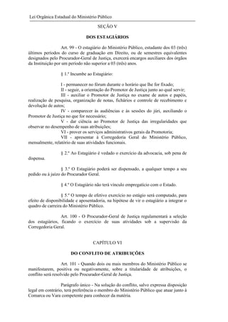 Lei Orgânica Estadual do Ministério Público
SEÇÃO V
DOS ESTAGIÁRIOS
Art. 99 - O estagiário do Ministério Público, estudante dos 03 (três)
últimos períodos do curso de graduação em Direito, ou de semestres equivalentes
designados pelo Procurador-Geral de Justiça, exercerá encargos auxiliares dos órgãos
da Instituição por um período não superior a 03 (três) anos.
§ 1.º Incumbe ao Estagiário:
I - permanecer no fórum durante o horário que lhe for fixado;
II - seguir, a orientação do Promotor de Justiça junto ao qual servir;
III - auxiliar o Promotor de Justiça no exame de autos e papéis,
realização de pesquisa, organização de notas, fichários e controle de recebimento e
devolução de autos;
IV - comparecer às audiências e às sessões do júri, auxiliando o
Promotor de Justiça no que for necessário;
V - dar ciência ao Promotor de Justiça das irregularidades que
observar no desempenho de suas atribuições;
VI - prover os serviços administrativos gerais da Promotoria;
VII - apresentar à Corregedoria Geral do Ministério Público,
mensalmente, relatório de suas atividades funcionais.
§ 2.º Ao Estagiário é vedado o exercício da advocacia, sob pena de
dispensa.
§ 3.º O Estagiário poderá ser dispensado, a qualquer tempo a seu
pedido ou à juízo do Procurador Geral.
§ 4.º O Estagiário não terá vínculo empregatício com o Estado.
§ 5.º O tempo de efetivo exercício no estágio será computado, para
efeito de disponibilidade e aposentadoria, na hipótese de vir o estagiário a integrar o
quadro de carreira do Ministério Público.
Art. 100 - O Procurador-Geral de Justiça regulamentará a seleção
dos estagiários, ficando o exercício de suas atividades sob a supervisão da
Corregedoria Geral.

CAPÍTULO VI
DO CONFLITO DE ATRIBUIÇÕES
Art. 101 - Quando dois ou mais membros do Ministério Público se
manifestarem, positiva ou negativamente, sobre a titularidade de atribuições, o
conflito será resolvido pelo Procurador-Geral de Justiça.
Parágrafo único - Na solução do conflito, salvo expressa disposição
legal em contrário, terá preferência o membro do Ministério Público que atuar junto à
Comarca ou Vara competente para conhecer da matéria.

 
