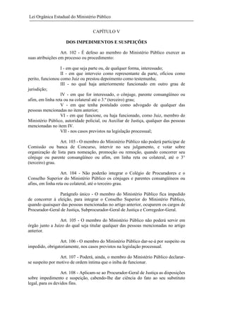 Lei Orgânica Estadual do Ministério Público
CAPÍTULO V
DOS IMPEDIMENTOS E SUSPEIÇÕES
Art. 102 - É defeso ao membro do Ministério Público exercer as
suas atribuições em processo ou procedimento:
I - em que seja parte ou, de qualquer forma, interessado;
II - em que interveio como representante da parte, oficiou como
perito, funcionou como Juiz ou prestou depoimento como testemunha;
III - no qual haja anteriormente funcionado em outro grau de
jurisdição;
IV - em que for interessado, o cônjuge, parente consangüíneo ou
afim, em linha reta ou na colateral até o 3.º (terceiro) grau;
V - em que tenha postulado como advogado de qualquer das
pessoas mencionadas no item anterior;
VI - em que funcione, ou haja funcionado, como Juiz, membro do
Ministério Público, autoridade policial, ou Auxiliar de Justiça, qualquer das pessoas
mencionadas no item IV.
VII - nos casos previstos na legislação processual;
Art. 103 - O membro do Ministério Público não poderá participar de
Comissão ou banca de Concurso, intervir no seu julgamento, e votar sobre
organização de lista para nomeação, promoção ou remoção, quando concorrer seu
cônjuge ou parente consangüíneo ou afim, em linha reta ou colateral, até o 3°
(terceiro) grau.
Art. 104 - Não poderão integrar o Colégio de Procuradores e o
Conselho Superior do Ministério Público os cônjuges e parentes consangüíneos ou
afins, em linha reta ou colateral, até o terceiro grau.
Parágrafo único - O membro do Ministério Público fica impedido
de concorrer à eleição, para integrar o Conselho Superior do Ministério Público,
quando quaisquer das pessoas mencionadas no artigo anterior, ocuparem os cargos de
Procurador-Geral de Justiça, Subprocurador-Geral de Justiça e Corregedor-Geral.
Art. 105 - O membro do Ministério Público não poderá servir em
órgão junto a Juízo do qual seja titular qualquer das pessoas mencionadas no artigo
anterior.
Art. 106 - O membro do Ministério Público dar-se-á por suspeito ou
impedido, obrigatoriamente, nos casos previstos na legislação processual.
Art. 107 - Poderá, ainda, o membro do Ministério Público declararse suspeito por motivo de ordem íntima que o iniba de funcionar.
Art. 108 - Aplicam-se ao Procurador-Geral de Justiça as disposições
sobre impedimento e suspeição, cabendo-lhe dar ciência do fato ao seu substituto
legal, para os devidos fins.

 