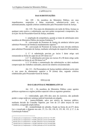 Lei Orgânica Estadual do Ministério Público
CAPÍTULO VI
DAS SUBSTITUIÇÕES
Art. 109 - Os membros do Ministério Público, em seus
impedimentos, suspeições e faltas ocasionais, substituir-se-ão entre si,
automaticamente, segundo critérios estabelecidos pelo Procurador-Geral de Justiça.
Art. 110 - Nos casos de afastamentos em razão de férias, licença ou
qualquer outro motivo, a substituição, que terá caráter excepcional e temporário, farse-á por Ato do Procurador-Geral de Justiça, mediante:
I - ampliação de competência, quando se tratar de substituição entre
membros do Ministério Público da mesma Entrância; 63
II - convocação de Promotor de Justiça de entrância inferior para
substituir Promotor da Entrância imediatamente superior.64
III - convocação de Promotor de Justiça da mais elevada entrância
para substituir Procurador de Justiça, mediante solicitação da respectiva Procuradoria.
§ 1.º A substituição prevista no inciso I deste artigo será
remunerada na forma do caput do art.283 desta Lei;65
§ 2.º A substituições previstas nos incisos II e III deste artigo serão
remuneradas na forma do art.284 desta Lei;66
§ 3.º O direito a remuneração das substituições se dará mediante
comprovação dos trabalhos realizados, através de relatório circunstanciado.
Art. 111 - Os Procuradores de Justiça também substituir-se-ão entre
si, nos casos de afastamento superior a 30 (trinta) dias, segundo critérios
estabelecidos pelo Procurador-Geral de Justiça.

TÍTULO III
DAS GARANTIAS E PRERROGATIVAS
Art. 112. - Os membros do Ministério Público como agentes
políticos sujeitam-se a regime jurídico especial e têm as seguintes garantias:
I - vitaliciedade, após (02) dois anos de exercício, não podendo
perder o cargo senão por sentença judicial transitada em julgado;
II - inamovibilidade, salvo por motivo de interesse público,
mediante decisão do Conselho Superior, por voto de 2/3 (dois terços) de seus
membros, assegurada ampla defesa;
III - irredutibilidade de subsídio, fixado na forma do art.271 desta
Lei, e ressalvado o disposto nos arts. 37, X e XI, 150, II, 153, III, 153, § 2.º, I, da
Constituição Federal.67
63

Alterado pela Lei Complementar n.º 54/2000, publicada no D.O.E de 17.07.2007.
Alterado pela Lei Complementar n.º 49/2006, publicada no D.O.E de 06/09/2006.
65
Alterado pela Lei Complementar n.º 49/2006, publicada no D.O.E de 06/09/2006.
66
Alterado pela Lei Complementar n.º 49/2006, publicada no D.O.E de 06/09/2006.
67
Alterado pela Lei Complementar n.º 49/2006, publicada no D.O.E de 06/09/2006.
64

 