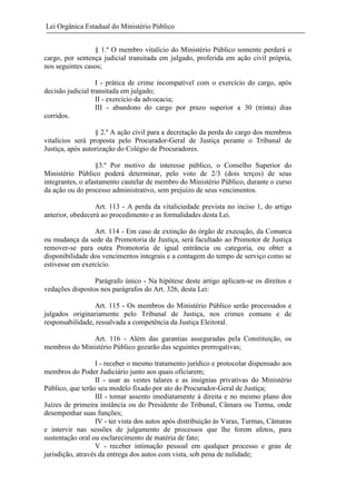 Lei Orgânica Estadual do Ministério Público
§ 1.º O membro vitalício do Ministério Público somente perderá o
cargo, por sentença judicial transitada em julgado, proferida em ação civil própria,
nos seguintes casos;
I - prática de crime incompatível com o exercício do cargo, após
decisão judicial transitada em julgado;
II - exercício da advocacia;
III - abandono do cargo por prazo superior a 30 (trinta) dias
corridos.
§ 2.º A ação civil para a decretação da perda do cargo dos membros
vitalícios será proposta pelo Procurador-Geral de Justiça perante o Tribunal de
Justiça, após autorização do Colégio de Procuradores.
§3.º Por motivo de interesse público, o Conselho Superior do
Ministério Público poderá determinar, pelo voto de 2/3 (dois terços) de seus
integrantes, o afastamento cautelar de membro do Ministério Público, durante o curso
da ação ou do processo administrativo, sem prejuízo de seus vencimentos.
Art. 113 - A perda da vitaliciedade prevista no inciso 1, do artigo
anterior, obedecerá ao procedimento e as formalidades desta Lei.
Art. 114 - Em caso de extinção do órgão de execução, da Comarca
ou mudança da sede da Promotoria de Justiça, será facultado ao Promotor de Justiça
remover-se para outra Promotoria de igual entrância ou categoria, ou obter a
disponibilidade dos vencimentos integrais e a contagem do tempo de serviço como se
estivesse em exercício.
Parágrafo único - Na hipótese deste artigo aplicam-se os direitos e
vedações dispostos nos parágrafos do Art. 326, desta Lei:
Art. 115 - Os membros do Ministério Público serão processados e
julgados originariamente pelo Tribunal de Justiça, nos crimes comuns e de
responsabilidade, ressalvada a competência da Justiça Eleitoral.
Art. 116 - Além das garantias asseguradas pela Constituição, os
membros do Ministério Público gozarão das seguintes prerrogativas;
I - receber o mesmo tratamento jurídico e protocolar dispensado aos
membros do Poder Judiciário junto aos quais oficiarem;
II - usar as vestes talares e as insígnias privativas do Ministério
Público, que terão seu modelo fixado por ato do Procurador-Geral de Justiça;
III - tomar assento imediatamente à direita e no mesmo plano dos
Juízes de primeira instância ou do Presidente do Tribunal, Câmara ou Turma, onde
desempenhar suas funções;
IV - ter vista dos autos após distribuição às Varas, Turmas, Câmaras
e intervir nas sessões de julgamento de processos que lhe forem afetos, para
sustentação oral ou esclarecimento de matéria de fato;
V - receber intimação pessoal em qualquer processo e grau de
jurisdição, através da entrega dos autos com vista, sob pena de nulidade;

 