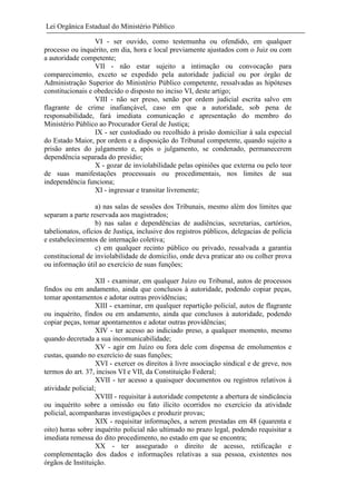 Lei Orgânica Estadual do Ministério Público
VI - ser ouvido, como testemunha ou ofendido, em qualquer
processo ou inquérito, em dia, hora e local previamente ajustados com o Juiz ou com
a autoridade competente;
VII - não estar sujeito a intimação ou convocação para
comparecimento, exceto se expedido pela autoridade judicial ou por órgão de
Administração Superior do Ministério Público competente, ressalvadas as hipóteses
constitucionais e obedecido o disposto no inciso VI, deste artigo;
VIII - não ser preso, senão por ordem judicial escrita salvo em
flagrante de crime inafiançável, caso em que a autoridade, sob pena de
responsabilidade, fará imediata comunicação e apresentação do membro do
Ministério Público ao Procurador Geral de Justiça;
IX - ser custodiado ou recolhido à prisão domiciliar à sala especial
do Estado Maior, por ordem e a disposição do Tribunal competente, quando sujeito a
prisão antes do julgamento e, após o julgamento, se condenado, permanecerem
dependência separada do presídio;
X - gozar de inviolabilidade pelas opiniões que externa ou pelo teor
de suas manifestações processuais ou procedimentais, nos limites de sua
independência funciona;
XI - ingressar e transitar livremente;
a) nas salas de sessões dos Tribunais, mesmo além dos limites que
separam a parte reservada aos magistrados;
b) nas salas e dependências de audiências, secretarias, cartórios,
tabelionatos, ofícios de Justiça, inclusive dos registros públicos, delegacias de polícia
e estabelecimentos de internação coletiva;
c) em qualquer recinto público ou privado, ressalvada a garantia
constitucional de inviolabilidade de domicilio, onde deva praticar ato ou colher prova
ou informação útil ao exercício de suas funções;
XII - examinar, em qualquer Juízo ou Tribunal, autos de processos
findos ou em andamento, ainda que conclusos à autoridade, podendo copiar peças,
tomar apontamentos e adotar outras providências;
XIII - examinar, em qualquer repartição policial, autos de flagrante
ou inquérito, findos ou em andamento, ainda que conclusos à autoridade, podendo
copiar peças, tomar apontamentos e adotar outras providências;
XIV - ter acesso ao indiciado preso, a qualquer momento, mesmo
quando decretada a sua incomunicabilidade;
XV - agir em Juízo ou fora dele com dispensa de emolumentos e
custas, quando no exercício de suas funções;
XVI - exercer os direitos à livre associação sindical e de greve, nos
termos do art. 37, incisos VI e VII, da Constituição Federal;
XVII - ter acesso a quaisquer documentos ou registros relativos à
atividade policial;
XVIII - requisitar à autoridade competente a abertura de sindicância
ou inquérito sobre a omissão ou fato ilícito ocorridos no exercício da atividade
policial, acompanharas investigações e produzir provas;
XIX - requisitar informações, a serem prestadas em 48 (quarenta e
oito) horas sobre inquérito policial não ultimado no prazo legal, podendo requisitar a
imediata remessa do dito procedimento, no estado em que se encontra;
XX - ter assegurado o direito de acesso, retificação e
complementação dos dados e informações relativas a sua pessoa, existentes nos
órgãos de Instituição.

 