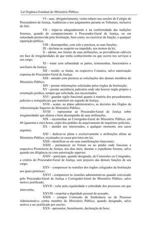 Lei Orgânica Estadual do Ministério Público
VI - usar, obrigatoriamente, vestes talares nas sessões do Colégio de
Procuradores de Justiça, Audiências e nos julgamentos perante os Tribunais, inclusive
do Júri;
VII - trajar-se adequadamente e na conformidade das tradições
forenses, quando do comparecimento à Procurador-Geral de Justiça, ou em
solenidade promovida pela Instituição, bem como, no exercício da função, a qualquer
repartição pública;
VIII - desempenhar, com zelo e presteza, as suas funções;
IX - declarar-se suspeito ou impedido, nos termos da lei;
X - adotar, nos limites de suas atribuições, as providências cabíveis
em face de irregularidades de que tenha conhecimento ou que ocorra nos serviços a
seu cargo;
XI - tratar com urbanidade as partes, testemunhas, funcionários e
auxiliares da Justiça;
XII - residir, se titular, na respectiva Comarca, salvo autorização
expressa do Procurador-Geral de Justiça;
XIII - atender com presteza as solicitações dos demais membros do
Ministério Público;
XIV - prestar informações solicitadas pelos órgãos da Instituição;
XV - prestar assistência judiciária onde não houver órgão próprio e
orientação jurídica, sempre que solicitada, aos necessitados;
XVI - guardar sigilo funcional quanto à matéria dos procedimentos
judiciais e extrajudiciais que tramitem em segredo de Justiça;
XVII - acatar, no plano administrativo, as decisões dos Órgãos da
Administração Superior do Ministério Público;
XVIII - representar ao Procurador-Geral de Justiça sobre
irregularidades que afetem o bom desempenho de suas atribuições;
XIX - encaminhar ao Corregedor-Geral do Ministério Público, em
48 (quarenta e oito) horas, cópia dos pedidos de arquivamento de inquéritos policiais;
XX - atender aos interessados, a qualquer momento, nos casos
urgentes;
XXI - dedicar-se plena e exclusivamente a atribuições afetas ao
Ministério Público, excetuados os casos previstos em lei;
XXII - identificar-se em suas manifestações funcionais;
XXIII - permanecer no Fórum ou no prédio onde funcione a
respectiva Promotoria de Justiça, nos dias úteis, durante o expediente forense, salvo
quando em diligência ou com autorização superior;
XXIV - participar, quando designado, de Comissões ou Colegiados,
a critério do Procurador-Geral de Justiça, sem prejuízo das demais funções de seu
cargo;
XXV - comparecer às reuniões dos órgãos colegiados da Instituição
aos quais pertencer;
XXVI - comparecer às reuniões administrativas quando convocado
pelo Procurador-Geral de Justiça e Corregedor-Geral do Ministério Público, salvo
motivo justificado;
XXVII - velar pela regularidade e celeridade dos processos em que
intervenha;
XXVIII - respeitar a dignidade pessoal do acusado;
XXIX - compor Comissão de Sindicância ou de Processo
Administrativo contra membro do Ministério Público, quando designado, salvo
motivo a ser justificado por escrito;
XXX - apresentar, bienalmente, declaração de bens;

 