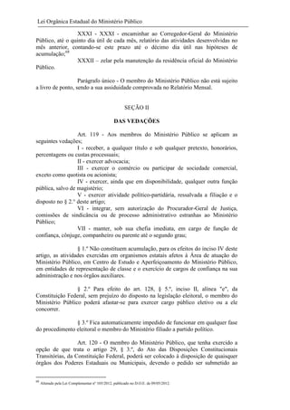 Lei Orgânica Estadual do Ministério Público
XXXI - XXXI - encaminhar ao Corregedor-Geral do Ministério
Público, até o quinto dia útil de cada mês, relatório das atividades desenvolvidas no
mês anterior, contando-se este prazo até o décimo dia útil nas hipóteses de
acumulação;68
XXXII – zelar pela manutenção da residência oficial do Ministério
Público.
Parágrafo único - O membro do Ministério Público não está sujeito
a livro de ponto, sendo a sua assiduidade comprovada no Relatório Mensal.

SEÇÃO II
DAS VEDAÇÕES
Art. 119 - Aos membros do Ministério Público se aplicam as
seguintes vedações;
I - receber, a qualquer título e sob qualquer pretexto, honorários,
percentagens ou custas processuais;
II - exercer advocacia;
III - exercer o comércio ou participar de sociedade comercial,
exceto como quotista ou acionista;
IV - exercer, ainda que em disponibilidade, qualquer outra função
pública, salvo de magistério;
V - exercer atividade político-partidária, ressalvada a filiação e o
disposto no § 2.° deste artigo;
VI - integrar, sem autorização do Procurador-Geral de Justiça,
comissões de sindicância ou de processo administrativo estranhas ao Ministério
Público;
VII - manter, sob sua chefia imediata, em cargo de função de
confiança, cônjuge, companheiro ou parente até o segundo grau;
§ 1.º Não constituem acumulação, para os efeitos do inciso IV deste
artigo, as atividades exercidas em organismos estatais afetos à Área de atuação do
Ministério Público, em Centro de Estudo e Aperfeiçoamento do Ministério Público,
em entidades de representação de classe e o exercício de cargos de confiança na sua
administração e nos órgãos auxiliares.
§ 2.º Para efeito do art. 128, § 5.º, inciso II, alínea "e", da
Constituição Federal, sem prejuízo do disposto na legislação eleitoral, o membro do
Ministério Público poderá afastar-se para exercer cargo público eletivo ou a ele
concorrer.
§ 3.º Fica automaticamente impedido de funcionar em qualquer fase
do procedimento eleitoral o membro do Ministério filiado a partido político.
Art. 120 - O membro do Ministério Público, que tenha exercido a
opção de que trata o artigo 29, § 3.º, do Ato das Disposições Constitucionais
Transitórias, da Constituição Federal, poderá ser colocado à disposição de quaisquer
órgãos dos Poderes Estaduais ou Municipais, devendo o pedido ser submetido ao
68

Alterado pela Lei Complementar nº 105/2012, publicado no D.O.E. de 09/05/2012.

 