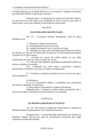 Lei Orgânica Estadual do Ministério Público
Conselho Superior, que ao decidir definirá se os vencimentos e vantagens serão pagos
pelo Ministério Público ou pelo órgão solicitante.
Parágrafo único - O afastamento do membro do Ministério Público,
nos casos previstos neste artigo, será considerado de efetivo exercício, para todos os
efeitos legais, exceto para remoção ou promoção por merecimento.
SEÇÃO III
DAS INFRAÇÕES DISCIPLINARES
Art. 121 - Constituem infrações disciplinares, além de outras
definidas em lei:
I - violação de vedação constitucional;
II - descumprimento do dever funcional;
III - conduta incompatível com o exercício do cargo;
IV - abandono do cargo, pela interrupção injustificada do exercício
das funções, por mais de 30 (trinta) dias consecutivos, ou 60 (sessenta) intercalados,
no período de 12 (doze) meses;
V - revelação de assunto de caráter sigiloso de que tenha
conhecimento em razão do cargo ou função que exerça;
VI - lesão aos cofres públicos, dilapidação do patrimônio público ou
de bens confiados à sua guarda;
VII - condenação por crime contra o patrimônio, costumes,
administração e fé pública e por posse ou tráfico de entorpecentes.
§ 1.º Considera-se conduta incompatível com o exercício do cargo a
prática habitual de:
a) embriaguez;
b) ato de incontinência pública e escandalosa que comprometa
gravemente a dignidade da instituição;
c) crítica pública e desrespeitosa a órgãos da Instituição.
Parágrafo único - Configura-se ainda conduta incompatível com o
exercício do cargo a reincidência em atos já punidos com suspensão.

CAPÍTULO II
DA RESPONSABILIDADE FUNCIONAL
Art. 122 - Pelo exercício irregular da função pública, o membro do
Ministério Público responde penal, civil e administrativamente.
Parágrafo único - A responsabilidade administrativa do membro do
Ministério Público dar-se-á por meio de procedimento promovido pelo órgão
competente do Ministério Público.

CAPÍTULO III

 