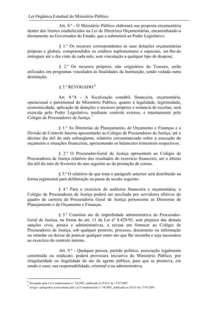 Lei Orgânica Estadual do Ministério Público
Art. 8.º - O Ministério Público elaborará sua proposta orçamentária
dentro dos limites estabelecidos na Lei de Diretrizes Orçamentárias, encaminhando-a
diretamente ao Governador do Estado, que a submeterá ao Poder Legislativo.
§ 1.º Os recursos correspondentes às suas dotações orçamentárias
próprias e globais, compreendidos os créditos suplementares e especiais, ser-lhe-ão
entregues até o dia vinte de cada mês, sem vinculação a qualquer tipo de despesa;
§ 2.º Os recursos próprios, não originários do Tesouro, serão
utilizados em programas vinculados às finalidades da Instituição, sendo vedada outra
destinação;
§ 3.º REVOGADO.6
Art. 8.ºA - A fiscalização contábil, financeira, orçamentária,
operacional e patrimonial do Ministério Público, quanto à legalidade, legitimidade,
economicidade, aplicação de dotações e recursos próprios e renúncia de receitas, será
exercida pelo Poder Legislativo, mediante controle externo, e internamente pelo
Colégio de Procuradores de Justiça.7
§ 1.º As Diretorias de Planejamento, de Orçamento e Finanças e a
Divisão de Controle Interno apresentarão ao Colégio de Procuradores de Justiça, até o
décimo dia útil do mês subseqüente, relatório circunstanciado sobre a execução do
orçamento e situações financeiras, apresentando os balancetes trimestrais respectivos.
§ 2.º O Procurador-Geral de Justiça apresentará ao Colégio de
Procuradores de Justiça relatório dos resultados do exercício financeiro, até o último
dia útil do mês de fevereiro do ano seguinte ao da prestação de contas.
§ 3.º O relatório de que trata o parágrafo anterior será distribuído na
forma regimental para deliberação na pauta da sessão seguinte.
§ 4.º Para o exercício de auditoria financeira e orçamentária, o
Colégio de Procuradores de Justiça poderá ser auxiliado por servidores efetivos do
quadro de carreira da Procuradoria Geral de Justiça pertencente às Diretorias de
Planejamento e de Orçamento e Finanças.
§ 5.º Constitui ato de improbidade administrativa do ProcuradorGeral de Justiça, na forma do art. 11 da Lei nº 8.429/92, sem prejuízo das demais
sanções civis, penais e administrativas, a recusa em fornecer ao Colégio de
Procuradores de Justiça, sob qualquer pretexto, processo, documento ou informação
ou retardar ou deixar de praticar qualquer outro ato que lhe incumba e seja necessário
ao exercício do controle interno.
Art. 9.º - Qualquer pessoa, partido político, associação legalmente
constituída ou sindicato, poderá provocara iniciativa do Ministério Público, por
irregularidade ou ilegalidade do ato de agente público, para que se promova, em
sendo o caso, sua responsabilidade, criminal e/ou administrativa.

6
7

Revogado pela Lei Complementar n.º 54/2007, publicada no D.O.E de 17/07/2007
Artigo e parágrafos acrescentado pela Lei Complementar n.º 54/2007, publicada no D.O.E de 17/07/2007.

 