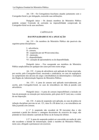 Lei Orgânica Estadual do Ministério Público
Art. 130 - Os Corregedores-Auxiliares atuarão juntamente com o
Corregedor-Geral e, por delegação, exercerão suas atribuições.
Parágrafo único - Os demais membros do Ministério Público
poderão compor Comissão de correição na impossibilidade comprovada do
Corregedor-Geral ou de seus auxiliares.

CAPÍTULO IV
DAS PENALIDADES E SUA APLICAÇÃO
Art. 131 - Os membros do Ministério Público são passíveis das
seguintes penas disciplinares:
I - advertência;
II - censura;
III - suspensão por até 90 (noventa) dias;
IV - demissão;
V - disponibilidade;
VI - cassação de aposentadoria ou de disponibilidade.
Parágrafo único - Fica assegurada aos membros do Ministério
Público ampla defesa em qualquer dos casos previstos neste artigo.
Art. 132 - A pena de advertência será aplicada de forma reservada,
por escrito, pelo Corregedor-Geral, encerrada a sindicância, no caso de negligência
no cumprimento dos deveres do cargo e desobediência às determinações e instruções
dos Órgãos de Administração Superior do Ministério Público.
Art. 133 - A pena de censura será aplicada reservadamente, por
escrito, pelo Corregedor-Geral, no caso de reincidência em falta já punida com
advertência.
Parágrafo único - A pena de censura impossibilitará a inclusão em
lista de promoção ou remoção por merecimento, pelo prazo de 01 (um) ano, a contar
da sua imposição.
Art. 134 - A pena de suspensão será aplicada, no caso de prática de
infração disciplinar prevista no art. 121, itens II e III desta Lei, e na reincidência em
falta já punida com censura.
§ 1.º A suspensão não excederá de 90 (noventa) dias e não
acarretará a perda dos direitos e vantagens decorrentes do exercício do cargo, não
podendo ter inicio durante o período de férias ou de licença do infrator.
§ 2.º A pena de suspensão poderá ser convertida em multa de valor
não excedente a metade da remuneração, sendo o membro do Ministério Público,
neste caso, obrigado a permanecer em exercício.

 