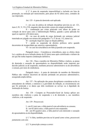Lei Orgânica Estadual do Ministério Público
§ 3.º A pena de suspensão impossibilitará a inclusão em lista de
promoção, ou remoção por merecimento, pelo prazo de 02 (dois) anos, contados da
sua imposição.
Art. 135 - A pena de demissão será aplicada:
I - em caso de prática de infração disciplinar prevista no art. 121,
itens I, IV, V, VI e VII, enquanto não decorrido o prazo do estágio probatório;
II - condenação por crime praticado com abuso de poder ou
violação de dever para com a Administração Pública, quando a pena aplicada for
igual ou superior a 02 (dois) anos;
III - no caso de perda de cargo declarado em sentença judicial
transitada em julgado nos termos dos parágrafos 1º e 2º do art. 112, desta Lei;
IV - aceitação ilegal de cargo ou função pública;
V - perda ou suspensão de direitos políticos salvo quando
decorrentes de incapacidade que autorize a aposentadoria;
VI - no caso de reincidência em falta já punida com suspensão.
Parágrafo único - Considera-se reincidência, para os efeitos desta
Lei, a prática de nova infração dentro de 02 (dois) anos após cientificado o infrator do
ato que lhe tenha imposto condenação definitiva.
Art. 136 - Para o membro do Ministério Público vitalício, as penas
de demissão e cassação de aposentadoria ou disponibilidade serão impostas por
decisão judicial; as de suspensão, mediante processo administrativo as de advertência
e censura, por meio de sindicância.
Parágrafo único - A pena de demissão do membro do Ministério
Público não vitalício decorrerá de decisão prolatada em processo administrativo,
assegurada ampla defesa.
Art. 137 - Na aplicação das penas disciplinares considerar-se-ão os
antecedentes do infrator, a natureza e a gravidade da infração, as circunstancias em
que foi praticada e os danos que dela resultaram ao serviço ou à dignidade da
instituição da Justiça.
Art. 138 - Compete ao Procurador-Geral de Justiça aplicar aos
membros não vitalícios a pena de suspensão e a de demissão e, aos membros
vitalícios, a de suspensão.
Art. 139 - Prescreverá:
I - em 01 (um) ano, a falta punível com advertência ou censura;
II - em 02 (dois) anos, a falta punível com suspensão;
III - em 04 (quatro) anos, a falta punível com demissão e cassação
de aposentadoria ou de disponibilidade;
§ 1.º A falta, também prevista na lei penal como crime, prescreverá
juntamente com este.
§ 2.º A prescrição começa a correr:

 