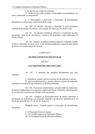 Lei Orgânica Estadual do Ministério Público
I - do dia em que a falta for cometida;
II - do dia em que tenha cessado a continuação ou permanência, nas
faltas continuadas ou permanentes.
§ 3.º Interrompem a prescrição a instauração de procedimento
disciplinar e a citação para a ação de perda do cargo.
Art. 140 - As decisões referentes à imposição de pena disciplinar
contarão do prontuário do infrator, com menção dos fatos que lhe deram causa.
Art. 141 - As decisões definitivas referentes à imposição de pena
disciplinar, salvo as de advertência, censura e de suspensão, serão publicadas no
Diário Oficial.
Art. 142 - Somente ao próprio infrator poderá ser fornecida certidão
relativa à imposição de pena, salvo se for fundamentadamente requerida para defesa
de direito ou esclarecimento de situação.

CAPÍTULO V
DO PROCEDIMENTO DISCIPLINAR
SEÇÃO I
DAS DISPOSIÇÕES PRELIMINARES

Art. 143 - A apuração das infrações disciplinares será feita
mediante:
I - sindicância, quando cabíveis as penas de advertência e censura;
II - processo administrativo, quando cabíveis as penas de suspensão,
demissão ou cassação da aposentadoria ou de disponibilidade.
Art. 144 - O processo administrativo será precedido de sindicância,
de caráter simplesmente investigatório, quando não houver elementos suficientes para
se concluir pela existência de infração ou de sua autoria.
Art. 145 - Compete ao Procurador-Geral de Justiça determina a
instauração de sindicância e ao Conselho Superior a de processo administrativo, na
forma do inciso III, do § 2º, do art. 41, desta Lei.
Parágrafo único - Poderão propor a instauração do procedimento
disciplinar:
I - O Procurador-Geral de Justiça;
II - O Conselho Superior do Ministério Público;
III - O Corregedor-Geral do Ministério Público.

 