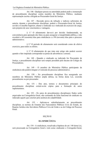 Lei Orgânica Estadual do Ministério Público
Art. 146 - Qualquer pessoa ou autoridade poderá pedir a instauração
de procedimento disciplinar contra membro do Ministério Público, mediante
representação escrita e dirigida ao Procurador-Geral de Justiça.
Art. 147 - Havendo prova da infração e indícios suficientes de
autoria, durante o procedimento disciplinar, poderá o Procurador-Geral de Justiça,
ouvido o Conselho Superior, afastar o sindicado ou o indiciado do exercício do cargo,
sem prejuízo de seus vencimentos e vantagens.
§ 1.º O afastamento dar-se-á por decisão fundamentada, na
conveniência para apuração dos fatos ou para assegurar a tranqüilidade pública, e não
excederá a 60 (sessenta) dias para sindicância e a 90 (noventa) dias para o processo
administrativo.
§ 2.º O período de afastamento será considerado como de efetivo
exercício, para todos os efeitos.
§ 3.º O afastamento de que trata este artigo não poderá ocorrer
quando o fato imputado corresponder as penas de advertência e censura.
Art. 148 - Quando o sindicado ou indiciado for Procurador de
Justiça, o procedimento disciplinar será sempre presidido pelo decano do Colégio de
Procuradores;
Art. 149 - O membro do Ministério Público participante da
sindicância não poderá integrar a Comissão do processo administrativo.
Art. 150 - No procedimento disciplinar fica assegurada aos
membros do Ministério Público ampla defesa, na forma desta Lei, exercida
pessoalmente ou por procurador.
Art. 151 - Dos atos, termos e documentos principais do
procedimento disciplinar extrair-se-ão cópias para a formação de autos
suplementares.
Art. 152 - Os autos de procedimentos disciplinares findos serão
arquivados na Corregedoria Geral, não constando da ficha funcional do sindicato ou
indiciado aquele que concluir pela ausência de culpabilidade.
Art. 153 - Aplicam-se subsidiariamente ao procedimento
disciplinar, as normas do Estatuto dos Funcionários Públicos Civis do Estado, do
Regime Jurídico dos Servidores Públicos Civis da União e as do Código de Processo
Penal.

SEÇÃO II
DA SINDICÂNCIA
Art. 154 - A sindicância, ressalvada a hipótese do art. 148 desta Lei,
será processada na Corregedoria Geral e terá como sindicante o Corregedor-Geral,

 