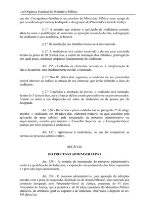 Lei Orgânica Estadual do Ministério Público
um dos Corregedores-Auxiliares ou membro do Ministério Público mais antigo do
que o sindicado por indicação daquele e designação do Procurador-Geral de Justiça.
§ 1.º A portaria que ordenar a realização de sindicância conterá,
além do nome e qualificação do sindicato, a exposição resumida do fato, a designação
do sindicante e seus auxiliares, se houver.
§ 2.º Da instalação dos trabalhos lavrar-se-á ata resumida.
§ 3.º A sindicância terá caráter reservado e deverá estar concluída
dentro do prazo de 30 (trinta) dias, a contar da instalação dos trabalhos, prorrogáveis
por igual prazo, mediante despacho fundamentado do sindicante.
Art. 155 - Colhidos os elementos necessários à comprovação do
fato e da autoria, será imediatamente ouvido o sindicado.
§ 1.º Nos 03 (três) dias seguintes, o sindicato ou seu procurador
poderá oferecer ou indicar as provas de seu interesse, que serão deferidas a juízo do
sindicante;
§ 2.º Concluída a produção de provas, o sindicado será intimado,
dentro de 5 (cinco) dias, para oferecer defesa escrita pessoalmente ou por procurador,
ficando os autos à sua disposição em mãos do sindicante ou de pessoa por ele
designada.
Art. 156 - Decorrido o prazo estabelecido no parágrafo 2º do artigo
anterior, o sindicante, em 10 (dez) dias, elaborará relatório no qual concluirá pela
aplicação da pena cabível, pela instauração de processo administrativo ou
arquivamento, ouvidos previamente o Conselho Superior ou o Corregedor-Geral,
quando por estes proposta a sindicância.
Art. 157 - Aplicam-se à sindicância, no que for compatível, as
normas do processo administrativo.

SEÇÃO III
DO PROCESSO ADMINISTRATIVO
Art. 158 - A portaria de instauração do processo administrativo
conterá a qualificação do Indiciado, a exposição circunstanciada dos fatos imputados
e a previsão legal sancionadora.
Art. 159 - O processo administrativo, para apuração de infrações
punidas com a pena de suspensão, demissão ou de disponibilidade, será realizado por
comissão designada pelo Procurador-Geral de Justiça, composta de 01 (um)
Procurador de Justiça, que a presidirá e, de 02 (dois) membros do Ministério Público
vitalícios, de entrância igual ou superior à do indiciado, observado o disposto no art.
149 desta Lei.

 