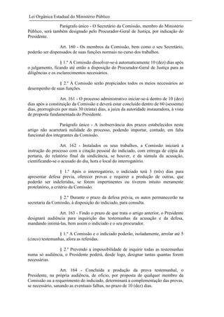 Lei Orgânica Estadual do Ministério Público
Parágrafo único - O Secretário da Comissão, membro do Ministério
Público, será também designado pelo Procurador-Geral de Justiça, por indicação do
Presidente.
Art. 160 - Os membros da Comissão, bem como o seu Secretário,
poderão ser dispensados de suas funções normais no curso dos trabalhos.
§ 1.º A Comissão dissolver-se-á automaticamente 10 (dez) dias após
o julgamento, ficando até então a disposição do Procurador-Geral de Justiça para as
diligências e os esclarecimentos necessários.
§ 2.º À Comissão serão propiciados todos os meios necessários ao
desempenho de suas funções.
Art. 161 - O processo administrativo iniciar-se-á dentro de 10 (dez)
dias após a constituição da Comissão e deverá estar concluído dentro de 60 (sessenta)
dias, prorrogáveis por mais 30 (trinta) dias, a juíza da autoridade instauradora, à vista
de proposta fundamentada do Presidente.
Parágrafo único - A inobservância dos prazos estabelecidos neste
artigo não acarretará nulidade do processo, podendo importar, contudo, em falta
funcional dos integrantes da Comissão.
Art. 162 - Instalados os seus trabalhos, a Comissão iniciará a
instrução do processo com a citação pessoal do indiciado, com entrega de cópia da
portaria, do relatório final da sindicância, se houver, e da súmula da acusação,
cientificando-se o acusado do dia, hora e local do interrogatório.
§ 1.º Após o interrogatório, o indiciado terá 3 (três) dias para
apresentar defesa previa, oferecer provas e requerer a produção de outras, que
poderão ser indeferidas, se forem impertinentes ou tiverem intuito meramente
protelatório, a critério da Comissão.
§ 2.º Durante o prazo da defesa prévia, os autos permanecerão na
secretaria da Comissão, à disposição do indiciado, para consulta.
Art. 163 - Findo o prazo de que trata o artigo anterior, o Presidente
designará audiência para inquirição das testemunhas da acusação e da defesa,
mandando intimá-las, bem assim o indiciado e o seu procurador.
§ 1.º A Comissão e o indiciado poderão, isoladamente, arrolar até 5
(cinco) testemunhas, afora as referidas.
§ 2.º Prevendo a impossibilidade de inquirir todas as testemunhas
numa só audiência, o Presidente poderá, desde logo, designar tantas quantas forem
necessárias.
Art. 164 - Concluída a produção da prova testemunhal, o
Presidente, na própria audiência, de oficio, por proposta de qualquer membro da
Comissão ou a requerimento do indiciado, determinará a complementação das provas,
se necessário, sanando as eventuais falhas, no prazo de 10 (dez) dias.

 