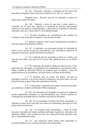 Lei Orgânica Estadual do Ministério Público
Art. 165 - Encerrada a instrução, o indiciado terá 05 (cinco) dias
para oferecer alegações finais, observado o disposto no art. 162, § 2°, desta Lei.
Parágrafo único - Havendo mais de um indiciado, os prazos de
defesa serão comuns em dobro.
Art. 166 - Esgotado o prazo de que trata o artigo anterior, a
Comissão, em 10 (dez) dias, apreciará os elementos do processo, apresentando
relatório no qual proporá, justificadamente, a absolvição ou a punição do indiciado,
indicando, neste caso, a pena cabível e seu fundamento legal.
§ 1.º Havendo divergência nos entendimentos dos membros da
Comissão, ficará constando do relatório o voto de cada um deles.
§ 2.º Juntado o relatório, serão os autos imediatamente remetidos ao
Conselho Superior do Ministério Público.
Art. 167 - O indiciado e seu procurador deverão ser intimados de
todos os atos e termos do processo, pessoalmente, com antecedência mínima de 48
(quarenta e oito) horas, quando não forem em audiência.
§ 1.º Se o indiciado não for encontrado ou furtar-se à citação, esta
será feita por edital, com prazo de 05 (cinco) dias, publicado uma vez no Diário
Oficial.
§ 2.º Se o indiciado não atender à citação por edital ou não se fizer
representar por procurador, será declarado revel, designando-se, para promover-lhe a
defesa, membro do Ministério Público, de entrância igual ou superior, o qual não
poderá escusar-se de incumbência, sem justo motivo, sob pena de advertência.
§ 3.º O indiciado, uma vez citado, não poderá, sob pena de
prosseguir o processo à sua revelia, deixar de comparecer, sem justo motivo, aos atos
processuais para os quais tenha sido regularmente intimado.
§ 4.º A todo tempo o indiciado revel poderá constituir procurador,
que substituirá o membro do Ministério Público designado.
Art. 168 - As testemunhas são obrigadas a comparecer às audiências
quando regularmente intimadas e, se injustificadamente, não o fizerem, poderão ser
conduzidas por autoridade policial, mediante requisição do Presidente.
Art. 169 - Se as testemunhas de defesa não forem encontradas e o
indiciado, no prazo de 03 (três) dias, não indicar em substituição, prosseguir-se-á nos
demais termos do processo.
Art. 170 - Se arroladas como testemunhas, o Chefe do Poder
Executivo, Secretários de Estado, membros dos Poderes Legislativos, Judiciários e do
Ministério Público, serão ouvidos em local, dia e hora previamente ajustados entre
eles e a autoridade processante.
Art. 171 - Aos respectivos chefes diretos serão requisitados os
servidores públicos civis e militares arrolados como testemunhas.

 