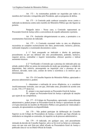Lei Orgânica Estadual do Ministério Público
Art. 172 - As testemunhas poderão ser inquiridas por todos os
membros da Comissão e reinquiridas pelo Presidente, após as perguntas de defesa.
Art. 173 - A Comissão pode conhecer acusações novas contra o
indiciado ou denúncias contra outro membro do Ministério Público que não figurar na
portaria.
Parágrafo único - Nesse caso, a Comissão representará ao
Procurador-Geral de Justiça sobre a conveniência de expedir aditamento à portaria.
Art. 174 - Instituirão obrigatoriamente os autos, o prontuário e os
assentamentos funcionais do indiciado.
Art. 175 - A Comissão executará todos os atos ou diligências
necessárias ao completo esclarecimento dos fatos, promovendo, inclusive, perícias,
realizando inspeções e examinando documentos e autos.
§ 1.º Será assegurado ao indiciado o direito de participar,
pessoalmente ou por seu defensor dos atos procedimentais, podendo, inclusive,
requerer provas, contraditar e inquirir testemunhas, oferecer quesitos e indicar
assistentes técnicos.
§ 2.º Verificando a Comissão que a presença do indiciado pela sua
atitude, poderá influir no animo da testemunha de modo que prejudique a verdade do
depoimento, fará retirá-lo, prosseguindo na inquirição com a presença de um
defensor, devendo, neste caso, constar do termo a ocorrência e os motivos que a
determinaram.
Art. 176 - O Conselho Superior do Ministério Público, apreciando o
processo administrativo, poderá:
I - determinar a realização de novas diligências, se o considerar
insuficientemente instruído, caso em que, efetivadas estas, procederá de acordo com
os arts. 154 e 177 desta Lei;
II - propor o seu arquivamento ao Procurador-Geral de Justiça;
III - propor ao Procurador-Geral de Justiça a aplicação de sanções
que sejam de sua competência.
Art. 177 - O Colégio de Procuradores, apreciando o procedimento
administrativo, poderá propor ao Procurador-Geral de Justiça o ajuizamento de ação
civil para demissão de membro do Ministério Público com garantia de vitaliciedade e
cassação, de aposentadoria ou disponibilidade.
Art. 178 - Não poderá participar da deliberação do Conselho
Superior ou do Colégio de Procuradores de Justiça, o membro que haja oficiado na
sindicância ou integrado as comissões, de inquérito ou de processo administrativo.
Art. 179 - O indiciado, em qualquer caso, será pessoalmente
intimado da decisão do Conselho Superior, salvo se for revel ou furtar-se a intimação,
casos em que esta será feita por edital afixado na Procuradoria Geral de Justiça e
publicado uma só vez no Diário Oficial do Estado.

 