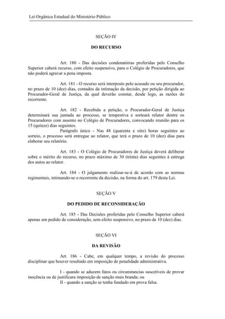 Lei Orgânica Estadual do Ministério Público

SEÇÃO IV
DO RECURSO

Art. 180 - Das decisões condenatórias proferidas pelo Conselho
Superior caberá recurso, com efeito suspensivo, para o Colégio de Procuradores, que
não poderá agravar a pena imposta.
Art. 181 - O recurso será interposto pelo acusado ou seu procurador,
no prazo de 10 (dez) dias, contados da intimação da decisão, por petição dirigida ao
Procurador-Geral de Justiça, da qual deverão constar, desde logo, as razões do
recorrente.
Art. 182 - Recebida a petição, o Procurador-Geral de Justiça
determinará sua juntada ao processo, se tempestiva e sorteará relator dentre os
Procuradores com assento no Colégio de Procuradores, convocando reunião para os
15 (quinze) dias seguintes.
Parágrafo único - Nas 48 (quarenta e oito) horas seguintes ao
sorteio, o processo será entregue ao relator, que terá o prazo de 10 (dez) dias para
elaborar seu relatório.
Art. 183 - O Colégio de Procuradores de Justiça deverá deliberar
sobre o mérito do recurso, no prazo máximo de 30 (trinta) dias seguintes à entrega
dos autos ao relator.
Art. 184 - O julgamento realizar-se-á de acordo com as normas
regimentais, intimando-se o recorrente da decisão, na forma do art. 179 desta Lei.

SEÇÃO V
DO PEDIDO DE RECONSIDERAÇÃO
Art. 185 - Das Decisões proferidas pelo Conselho Superior caberá
apenas um pedido de consideração, sem efeito suspensivo, no prazo de 10 (dez) dias.

SEÇÃO VI
DA REVISÃO
Art. 186 - Cabe, em qualquer tempo, a revisão do processo
disciplinar que houver resultado em imposição de penalidade administrativa.
I - quando se aduzem fatos ou circunstancias suscetíveis de provar
inocência ou de justificara imposição de sanção mais branda; ou
II - quando a sanção se tenha fundado em prova falsa.

 