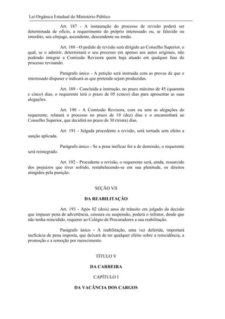 Lei Orgânica Estadual do Ministério Público
Art. 187 - A instauração do processo de revisão poderá ser
determinada de oficio, a requerimento do próprio interessado ou, se falecido ou
interdito, seu cônjuge, ascendente, descendente ou irmão.
Art. 188 - O pedido de revisão será dirigido ao Conselho Superior, o
qual, se o admitir, determinará o seu processo em apenso aos autos originais, não
podendo integrar a Comissão Revisora quem haja atuado em qualquer fase do
processo revisando.
Parágrafo único - A petição será instruída com as provas de que o
interessado dispuser e indicará as que pretenda sejam produzidas.
Art. 189 - Concluída a instrução, no prazo máximo de 45 (quarenta
e cinco) dias, o requerente terá o prazo de 05 (cinco) dias para apresentar as suas
alegações.
Art. 190 - A Comissão Revisora, com ou sem as alegações do
requerente, relatará o processo no prazo de 10 (dez) dias e o encaminhará ao
Conselho Superior, que decidirá no prazo de 30 (trinta) dias.
Art. 191 - Julgada procedente a revisão, será tornada sem efeito a
sanção aplicada.
Parágrafo único - Se a pena ineficaz for a de demissão, o requerente
será reintegrado.
Art. 192 - Procedente a revisão, o requerente será, ainda, ressarcido
dos prejuízos que tiver sofrido, restabelecendo-se em sua plenitude, os direitos
atingidos pela punição.

SEÇÃO VII
DA REABILITAÇÃO
Art. 193 - Após 02 (dois) anos de trânsito em julgado da decisão
que impuser pena de advertência, censura ou suspensão, poderá o infrator, desde que
não tenha reincidido, requerer ao Colégio de Procuradores a sua reabilitação.
Parágrafo único - A reabilitação, uma vez deferida, importará
ineficácia de pena imposta, que deixará de ter qualquer efeito sobre a reincidência, a
promoção e a remoção por merecimento.

TÍTULO V
DA CARREIRA
CAPÍTULO I
DA VACÂNCIA DOS CARGOS

 
