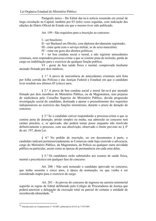 Lei Orgânica Estadual do Ministério Público
Parágrafo único - Do Edital dar-se-á notícia resumida em jornal de
larga circulação na Capital, também por 03 (três) vezes seguidas, com indicação das
edições do Diário Oficial do Estado em que o mesmo tiver sido publicado.
Art. 199 - São requisitos para a inscrição ao concurso:
I - ser brasileiro;
II - ser Bacharel em Direito, com diploma devidamente registrado;
III - estar quite com o serviço militar, se do sexo masculino;
IV - estar em gozo dos direitos políticos;
V - ter boa conduta social e moral, e não registrar antecedentes
criminais, nem respondera processo-crime a que se comine pena de reclusão, perda de
cargo ou inabilitação para o exercício de qualquer função publica;
VI - gozar de boa saúde física e mental, comprovada mediante
atestado firmado por dois médicos;
§ 1.º A prova de inexistência de antecedentes criminais será feita
por folha corrida das Polícias e das Justiças Federal e Estadual em que o candidato
tiver residido nos últimos 05 (cinco) anos.
§ 2.º A prova de boa conduta social e moral far-se-á por atestado
firmado por dois membros do Ministério Público, ou da Magistratura, sem prejuízo
de sindicância pelo Conselho Superior do Ministério Público, devida progressão
investigação social do candidato, destinada a apurar o preenchimento dos requisitos
indispensáveis ao exercício das funções ministeriais, durante o prazo de duração do
concurso.
§ 3.º Se o candidato estiver respondendo a processo-crime a que se
comine pena de detenção, prisão simples ou multa, sua admissão ao concurso terá
caráter precário, e, se aprovado, não poderá tomar posse enquanto não resolvido
definitivamente o processo, com sua absolvição, observado o limite previsto no § 4º
do art. 197, desta Lei.
§ 4.º No pedido de inscrição, ou em documentos à parte, o
candidato indicará pormenorizadamente as Comarcas onde haja exercido a advocacia,
cargo do Ministério Público, da Magistratura, da Polícia ou qualquer outra atividade
pública ou particular, assim como as épocas de permanência em cada uma delas.
§ 5.º Os candidatos serão submetidos aos exames de saúde física,
mental e psicotécnico em qualquer fase do concurso.
Art. 200 - Não será nomeado o candidato aprovado no concurso,
que tenha sessenta e cinco anos, à época da nomeação, ou que venha a ser
considerado inapto para o exercício do cargo.
Art. 201 - As provas do concurso de ingresso na carreira ministerial
seguirão as regras de Edital deliberado pelo Colégio de Procuradores de Justiça que
poderá autorizar a delegação da execução total ou parcial do certame a entidade de
reconhecida idoneidade. 70

70

Alterado pela Lei Complementar n.º 54/2007, publicada no D.O.E de 17/07/2007.

 