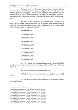 Lei Orgânica Estadual do Ministério Público
Parágrafo único - A Comissão Examinadora, por deliberação de
dois terços dos seus membros, poderá agrupar disciplinas afins, no máximo de três
matérias, passando cada grupo a constituir uma só prova, procedimento este que
deverá constar do Edital, sendo obrigatória a existência de, no mínimo, 05 (cinco)
grupos de provas escritas, com intervalo, entre estas, não inferior a 72 (setenta e duas)
horas.
Art. 202 - A prova de títulos será realizada após a conclusão das
demais provas, apenas para os candidatos que alcançarem, na ponderação entre a
média das provas escritas, média da prova oral e média da prova de tribuna, média
final eliminatória, igual ou superior a 06 (seis). 71
§ 1.º REVOGADO72
§ 2.º REVOGADO73
§ 3.º REVOGADO74
§ 4.º REVOGADO75
§ 5.º REVOGADO76
§ 6.º REVOGADO77
§ 7.º REVOGADO78
§ 8.º REVOGADO79
§ 9.º REVOGADO80
Art. 203 - A cada prova, será atribuída nota de 0 (zero) a 10 (dez),
levando-se em conta, em todas elas, o desempenho do candidato em matéria de
linguagem.
Art. 204 - Serão eliminados os candidatos que:
§ 1.º não obtiverem nas provas escritas nota igual ou superior a 05
(cinco);
§ 2.º não obtiverem como média das provas escritas, média igual ou
superior a 06 (seis);

71
72
73
74
75
76
77
78
79
80

Alterado pela Lei Complementar n.º 54/2007, publicada no D.O.E de 17/07/2007.
Revogado pela Lei Complementar n.º 54/2007, publicada no D.O.E de 17/07/2007.
Revogado pela Lei Complementar n.º 54/2007, publicada no D.O.E de 17/07/2007.
Revogado pela Lei Complementar n.º 54/2007, publicada no D.O.E de 17/07/2007.
Revogado pela Lei Complementar n.º 54/2007, publicada no D.O.E de 17/07/2007.
Revogado pela Lei Complementar n.º 54/2007, publicada no D.O.E de 17/07/2007.
Revogado pela Lei Complementar n.º 54/2007, publicada no D.O.E de 17/07/2007.
Revogado pela Lei Complementar n.º 54/2007, publicada no D.O.E de 17/07/.2007.
Revogado pela Lei Complementar n.º 54/2007, publicada no D.O.E de 17/07/2007.
Revogado pela Lei Complementar n.º 54/2007, publicada no D.O.E de 17/07/2007.

 