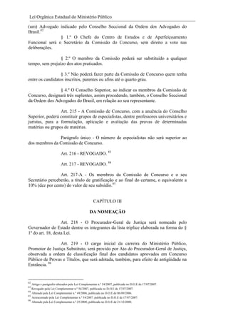 Lei Orgânica Estadual do Ministério Público
(um) Advogado indicado pelo Conselho Seccional da Ordem dos Advogados do
Brasil.82
§ 1.º O Chefe do Centro de Estudos e de Aperfeiçoamento
Funcional será o Secretário da Comissão do Concurso, sem direito a voto nas
deliberações.
§ 2.º O membro da Comissão poderá ser substituído a qualquer
tempo, sem prejuízo dos atos praticados.
§ 3.º Não poderá fazer parte da Comissão de Concurso quem tenha
entre os candidatos inscritos, parentes ou afins até o quarto grau.
§ 4.º O Conselho Superior, ao indicar os membros da Comissão de
Concurso, designará três suplentes, assim procedendo, também, o Conselho Seccional
da Ordem dos Advogados do Brasil, em relação ao seu representante.
Art. 215 - A Comissão de Concurso, com a anuência do Conselho
Superior, poderá constituir grupos de especialistas, dentre professores universitários e
juristas, para a formulação, aplicação e avaliação das provas de determinadas
matérias ou grupos de matérias.
Parágrafo único - O número de especialistas não será superior ao
dos membros da Comissão de Concurso.
Art. 216 - REVOGADO. 83
Art. 217 - REVOGADO. 84
Art. 217-A - Os membros da Comissão de Concurso e o seu
Secretário perceberão, a título de gratificação e ao final do certame, o equivalente a
10% (dez por cento) do valor de seu subsídio.85

CAPÍTULO III
DA NOMEAÇÃO
Art. 218 - O Procurador-Geral de Justiça será nomeado pelo
Governador do Estado dentre os integrantes da lista tríplice elaborada na forma do §
1º do art. 18, desta Lei.
Art. 219 - O cargo inicial da carreira do Ministério Público,
Promotor de Justiça Substituto, será provido por Ato do Procurador-Geral de Justiça,
observada a ordem de classificação final dos candidatos aprovados em Concurso
Público de Provas e Títulos, que será adotada, também, para efeito de antigüidade na
Entrância. 86

82

Artigo e parágrafos alterados pela Lei Complementar n.º 54/2007, publicada no D.O.E de 17/07/2007.
Revogado pela Lei Complementar n.º 54/2007, publicada no D.O.E de 17/07/2007.
84
Alterado pela Lei Complementar n.º 49/2006, publicada no D.O.E de 06/09/2006.
85
Acrescentado pela Lei Complementar n.º 54/2007, publicada no D.O.E de 17/07/2007.
86
Alterado pela Lei Complementar n.º 25/2000, publicada no D.O.E de 21/12/2000.
83

 