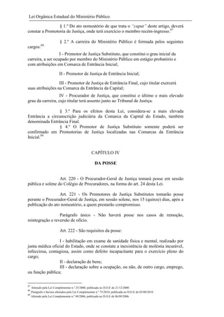 Lei Orgânica Estadual do Ministério Público
§ 1.º Do ato nomeatório de que trata o “caput” deste artigo, deverá
constar a Promotoria de Justiça, onde terá exercício o membro recém-ingresso.87
§ 2.º A carreira do Ministério Público é formada pelos seguintes
cargos:88
I - Promotor de Justiça Substituto, que constitui o grau inicial da
carreira, a ser ocupado por membro do Ministério Público em estágio probatório e
com atribuições em Comarca de Entrância Inicial;
II - Promotor de Justiça de Entrância Inicial;
III - Promotor de Justiça de Entrância Final, cujo titular exercerá
suas atribuições na Comarca da Entrância da Capital;
IV - Procurador de Justiça, que constitui o último e mais elevado
grau da carreira, cujo titular terá assento junto ao Tribunal de Justiça.
§ 3.º Para os efeitos desta Lei, considera-se a mais elevada
Entrância a circunscrição judiciária da Comarca da Capital do Estado, também
denominada Entrância Final.
§ 4.º O Promotor de Justiça Substituto somente poderá ser
confirmado em Promotorias de Justiça localizadas nas Comarcas da Entrância
Inicial.89

CAPÍTULO IV
DA POSSE

Art. 220 - O Procurador-Geral de Justiça tomará posse em sessão
pública e solene do Colégio de Procuradores, na forma do art. 24 desta Lei.
Art. 221 - Os Promotores de Justiça Substitutos tomarão posse
perante o Procurador-Geral de Justiça, em sessão solene, nos 15 (quinze) dias, após a
publicação do ato nomeatório, a quem prestarão compromisso.
Parágrafo único - Não haverá posse nos casos de remoção,
reintegração e reversão de ofício.
Art. 222 - São requisitos da posse:
I - habilitação em exame de sanidade física e mental, realizado por
junta médica oficial do Estado, onde se constate a inexistência de moléstia incurável,
infecciosa, contagiosa, assim como defeito incapacitante para o exercício pleno do
cargo;
II - declaração de bens;
III - declaração sobre a ocupação, ou não, de outro cargo, emprego,
ou função pública;
87

Alterado pela Lei Complementar n.º 25/2000, publicada no D.O.E de 21/12/2000.
Parágrafo e Incisos alterados pela Lei Complementar n.º 75/2010, publicada no D.O.E de 02/08/2010.
89
Alterado pela Lei Complementar n.º 49/2006, publicada no D.O.E de 06/09/2006.
88

 
