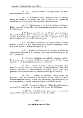 Lei Orgânica Estadual do Ministério Público
Art. 229 - O estágio de adaptação será regulamentado por ato do
Procurador-Geral de Justiça.
Art. 230 - O tempo de serviço contar-se-á a partir do início do
Estágio de Adaptação, adotando-se, para efeito de promoção ou remoção por
antigüidade, na entrância inicial, a ordem de classificação no concurso.
Art. 231 - Computar-se-á o exercício de membro do Ministério
Público promovido ou removido, a partir da publicação do respectivo ato no Diário
Oficial do Estado.
§ 1.º Quando promovido ou removido para outra Comarca, o
Promotor de Justiça assumirá o exercício do novo cargo no prazo de 15 (quinze) dias,
contados da publicação do ato, prorrogável, uma única vez, por igual período, pelo
Procurador-Geral de Justiça, em havendo motivo justo.
§ 2.º Na hipótese de promoção ou remoção dentro da mesma
Comarca, o exercício no novo cargo deverá ocorrer no prazo improrrogável de 05
(cinco) dias, a contar da publicação ou ciência do ato.
§ 3.º O Promotor de Justiça que se submeter ao Estágio de
Adaptação, concluído este, deverá assumir o exercício de seu cargo no prazo previsto
no § 1º deste artigo.
§ 4.º Os prazos estabelecidos nos parágrafos anteriores, quando o
Promotor de Justiça se encontrar afastado do cargo por motivo de férias, licença,
casamento ou luto, fluirão a partir da cessação do afastamento.
Art. 232 - Ao assumir o exercício do cargo na Comarca para a qual
tenha sido nomeado, promovido, ou removido, o membro do Ministério Público fará
imediata comunicação ao Procurador-Geral de Justiça, devendo tomar igual
providência em caso de interrupção do exercício, qualquer que seja o motivo.
Art. 233 - O membro do Ministério Público, sempre que
interromper o exercício, comunicará ao seu substituto as datas e horários em que se
realizarão os atos judiciais para os quais tenha sido intimado, bem como os prazos em
curso nas ações a seu cargo sob pena de advertência e, reincidindo, censura.
Art. 234 - O membro do Ministério Público não poderá afastar-se
do exercício do cargo sem prévia autorização do Procurador-Geral de Justiça.
Art. 235 - Para efeito do disposto no artigo anterior, considerar-se-á
como de efetivo exercício, os casos previstos no art. 316 desta Lei.

CAPÍTULO VI
DO ESTÁGIO PROBATÓRIO

 