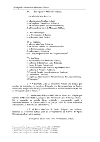 Lei Orgânica Estadual do Ministério Público
Art. 17 - São órgãos do Ministério Público:
I - da Administração Superior:
a) a Procuradoria-Geral de Justiça;
b) o Colégio de Procuradores de Justiça;
c) o Conselho Superior do Ministério Público;
d) a Corregedoria-Geral do Ministério Público.
II - de Administração:
a) as Procuradorias de Justiça;
b) as Promotorias de Justiças.
III - de Execução:
a) o Procurador-Geral de Justiça;
b) o Conselho Superior do Ministério Público;
c) os Procuradores de Justiça;
d) os Promotores de Justiça;
e) os Grupos Especializados de Atuação Funcional8
IV - Auxiliares:
a) Secretaria-Geral do Ministério Público;
b) Gabinete do Procurador-Geral de Justiça;
c) Centro de Apoio Operacional;
d) Coordenadorias dos Centros de Apoio Operacional;
e) Gabinete de Assuntos Jurídicos;
f) Centro de Estudos e Aperfeiçoamento funcional;
g) Comissão de Concurso;
h) Órgãos de Apoio Técnico, Administrativo e de Assessoramento;
i) Estagiários. 9
§ 1.º A Secretaria-Geral do Ministério Público será dirigida por
membro da Instituição, em exercício, designado pelo Procurador-Geral de Justiça,
cabendo-lhe a supervisão dos serviços administrativos, nos limites definidos por Ato
do Procurador-Geral de Justiça. 10
§ 2.º O Gabinete do Procurador-Geral de Justiça será dirigido por
membro do Ministério Público, designado pelo Procurador-Geral de Justiça, cabendolhe a supervisão da agenda diária, assistindo e assessorando, social e
administrativamente, o Procurador-Geral de Justiça, além de outras atribuições
definidas em Ato da Chefia da Administração. 11
§ 3.º O Procurador-Geral de Justiça designará, em comissão,
membros do Ministério Público para as Coordenadorias de Centros de Apoio
Operacional, observado o seguinte:
I - a designação deverá recair sobre Procurador de Justiça;

8

Acrescentado pela Lei Complementar n.º 54/2007, publicada no D.O.E de 17/07/2007.
Alterado pela Lei Complementar n.º 25/2000, publicada no D.O.E de 21/12/2000.
10
Alterado pela Lei Complementar n.º 25/2000, publicada no D.O.E de 21/12/2000.
11
Alterado pela Lei Complementar n.º 25/2000, publicada no D.O.E de 21/12/2000.
9

 