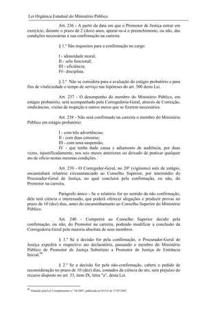 Lei Orgânica Estadual do Ministério Público
Art. 236 - A partir da data em que o Promotor de Justiça entrar em
exercício, durante o prazo de 2 (dois) anos, apurar-se-á o preenchimento, ou não, das
condições necessárias à sua confirmação na carreira.
§ 1.º São requisitos para a confirmação no cargo:
I - idoneidade moral;
II - zelo funcional;
III - eficiência;
IV- disciplina.
§ 2.º Não se considera para a avaliação do estágio probatório e para
fins de vitaliciedade o tempo de serviço nas hipóteses do art. 300 desta Lei.
Art. 237 - O desempenho do membro do Ministério Público, em
estágio probatório, será acompanhado pela Corregedoria-Geral, através de Correição,
sindicâncias, visitas de inspeção e outros meios que se fizerem necessários.
Art. 238 - Não será confirmado na carreira o membro do Ministério
Público em estágio probatório:
I - com três advertências;
II - com duas censuras;
III - com uma suspensão;
IV - que tenha dado causa e adiamento de audiência, por duas
vezes, injustificadamente, nos seis meses anteriores ou deixado de praticar qualquer
ato de oficio nestas mesmas condições.
Art. 239 - O Corregedor-Geral, no 20º (vigésimo) mês de estágio,
encaminhará relatório circunstanciado ao Conselho Superior, por intermédio do
Procurador-Geral de Justiça, no qual concluirá pela confirmação, ou não, do
Promotor na carreira.
Parágrafo único - Se o relatório for no sentido da não confirmação,
dele terá ciência o interessado, que poderá oferecer alegações e produzir provas no
prazo de 10 (dez) dias, antes do encaminhamento ao Conselho Superior do Ministério
Público.
Art. 240 - Competirá ao Conselho Superior decidir pela
confirmação, ou não, do Promotor na carreira, podendo modificar a conclusão da
Corregedoria Geral pela maioria absoluta de seus membros.
§ 1.º Se a decisão for pela confirmação, o Procurador-Geral de
Justiça expedirá o respectivo ato declaratório, passando o membro do Ministério
Público de Promotor de Justiça Substituto a Promotor de Justiça de Entrância
Inicial.90
§ 2.º Se a decisão for pela não-confirmação, caberá o pedido de
reconsideração no prazo de 10 (dez) dias, contados da ciência do ato, sem prejuízo do
recurso disposto no art. 33, item IX, letra "a", desta Lei.
90

Alterado pela Lei Complementar n.º 54/2007, publicada no D.O.E de 17/07/2007.

 