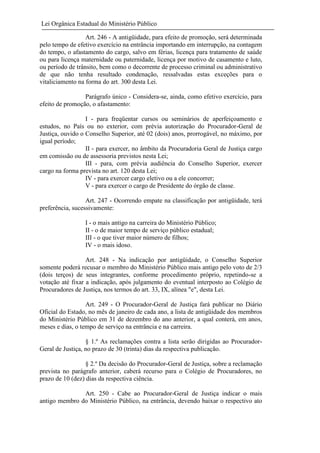 Lei Orgânica Estadual do Ministério Público
Art. 246 - A antigüidade, para efeito de promoção, será determinada
pelo tempo de efetivo exercício na entrância importando em interrupção, na contagem
do tempo, o afastamento do cargo, salvo em férias, licença para tratamento de saúde
ou para licença maternidade ou paternidade, licença por motivo de casamento e luto,
ou período de trânsito, bem como o decorrente de processo criminal ou administrativo
de que não tenha resultado condenação, ressalvadas estas exceções para o
vitaliciamento na forma do art. 300 desta Lei.
Parágrafo único - Considera-se, ainda, como efetivo exercício, para
efeito de promoção, o afastamento:
I - para freqüentar cursos ou seminários de aperfeiçoamento e
estudos, no País ou no exterior, com prévia autorização do Procurador-Geral de
Justiça, ouvido o Conselho Superior, até 02 (dois) anos, prorrogável, no máximo, por
igual período;
II - para exercer, no âmbito da Procuradoria Geral de Justiça cargo
em comissão ou de assessoria previstos nesta Lei;
III - para, com prévia audiência do Conselho Superior, exercer
cargo na forma prevista no art. 120 desta Lei;
IV - para exercer cargo eletivo ou a ele concorrer;
V - para exercer o cargo de Presidente do órgão de classe.
Art. 247 - Ocorrendo empate na classificação por antigüidade, terá
preferência, sucessivamente:
I - o mais antigo na carreira do Ministério Público;
II - o de maior tempo de serviço público estadual;
III - o que tiver maior número de filhos;
IV - o mais idoso.
Art. 248 - Na indicação por antigüidade, o Conselho Superior
somente poderá recusar o membro do Ministério Público mais antigo pelo voto de 2/3
(dois terços) de seus integrantes, conforme procedimento próprio, repetindo-se a
votação até fixar a indicação, após julgamento do eventual interposto ao Colégio de
Procuradores de Justiça, nos termos do art. 33, IX, alínea "e", desta Lei.
Art. 249 - O Procurador-Geral de Justiça fará publicar no Diário
Oficial do Estado, no mês de janeiro de cada ano, a lista de antigüidade dos membros
do Ministério Público em 31 de dezembro do ano anterior, a qual conterá, em anos,
meses e dias, o tempo de serviço na entrância e na carreira.
§ 1.º As reclamações contra a lista serão dirigidas ao ProcuradorGeral de Justiça, no prazo de 30 (trinta) dias da respectiva publicação.
§ 2.º Da decisão do Procurador-Geral de Justiça, sobre a reclamação
prevista no parágrafo anterior, caberá recurso para o Colégio de Procuradores, no
prazo de 10 (dez) dias da respectiva ciência.
Art. 250 - Cabe ao Procurador-Geral de Justiça indicar o mais
antigo membro do Ministério Público, na entrância, devendo baixar o respectivo ato

 
